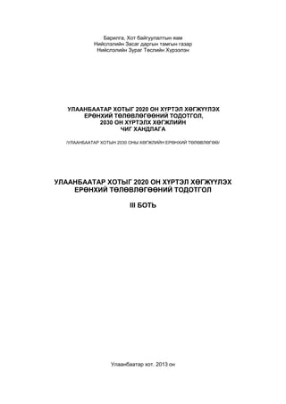 Барилга, Хот байгуулалтын яам 
Нийслэлийн Засаг даргын тамгын газар 
Нийслэлийн Зураг Төслийн Хүрээлэн 
УЛААНБААТАР ХОТЫГ 2020 ОН ХҮРТЭЛ ХӨГЖҮҮЛЭХ 
ЕРӨНХИЙ ТӨЛӨВЛӨГӨӨНИЙ ТОДОТГОЛ, 
2030 ОН ХҮРТЭЛХ ХӨГЖЛИЙН 
ЧИГ ХАНДЛАГА 
/УЛААНБААТАР ХОТЫН 2030 ОНЫ ХӨГЖЛИЙН ЕРӨНХИЙ ТӨЛӨВЛӨГӨӨ/ 
УЛААНБААТАР ХОТЫГ 2020 ОН ХҮРТЭЛ ХӨГЖҮҮЛЭХ 
ЕРӨНХИЙ ТӨЛӨВЛӨГӨӨНИЙ ТОДОТГОЛ 
III БОТЬ 
Улаанбаатар хот. 2013 он 
 