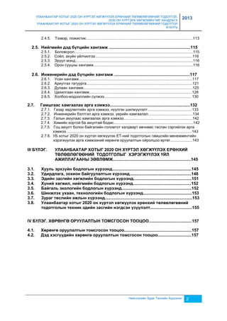 УЛААНБААТАР ХОТЫГ 2020 ОН ХҮРТЭЛ ХӨГЖҮҮЛЭХ ЕРӨНХИЙ ТӨЛӨВЛӨГӨӨНИЙ ТОДОТГОЛ, 
2030 ОН ХҮРТЭЛХ ХӨГЖЛИЙН ЧИГ ХАНДЛАГА 
УЛААНБААТАР ХОТЫГ 2020 ОН ХҮРТЭЛ ХӨГЖҮҮЛЭХ ЕРӨНХИЙ ТӨЛӨВЛӨГӨӨНИЙ ТОДОТГОЛ 
III БОТЬ 
2013 
2.4.5. Тээвэр, ложистик.....................................................................................................113 
2.5. Нийгмийн дэд бүтцийн хангамж ......................................................................115 
2.5.1. Боловсрол................................................................................................................115 
2.5.2. Соёл, ахуйн үйлчилгээ............................................................................................116 
2.5.3. Эрүүл мэнд...............................................................................................................116 
2.5.4. Орон сууцны хангамж..............................................................................................116 
2.6. Инженерийн дэд бүтцийн хангамж .................................................................117 
2.6.1. Усан хангамж...........................................................................................................117 
2.6.2. Ариутгах татуурга....................................................................................................121 
2.6.3. Дулаан хангамж.......................................................................................................125 
2.6.4. Цахилгаан хангамж.................................................................................................128 
2.6.5. Холбоо-мэдээллийн сүлжээ...................................................................................130 
2.7. Гамшгаас хамгаалах арга хэмжээ.....................................................................132 
2.7.1. Газар хөдлөлтийн арга хэмжээ, нүүлгэн шилжүүлэлт..........................................133 
2.7.2. Инженерийн бэлтгэл арга хэмжээ, үерийн хамгаалал..........................................134 
2.7.3. Галын аюулаас хамгаалах арга хэмжээ.................................................................142 
2.7.4. Химийн хортой ба аюултай бодис...........................................................................142 
2.7.5. Гоц аюулт болон байгалийн голомтот халдварт өвчнөөс таслан сэргийлэх арга 
хэмжээ.......................................................................................................................143 
2.7.6. УБ хотыг 2020 он хүртэл хөгжүүлэх ЕТ-ний тодотголын гамшгийн менежментийн 
хэрэгжүүлэх арга хэмжээний хөрөнгө оруулалтын ойролцоо өртөг.....................143 
III БҮЛЭГ. УЛААНБААТАР ХОТЫГ 2020 ОН ХҮРТЭЛ ХӨГЖҮҮЛЭХ ЕРӨНХИЙ 
ТӨЛӨВЛӨГӨӨНИЙ ТОДОТГОЛЫГ ХЭРЭГЖҮҮЛЭХ ҮЙЛ 
АЖИЛЛАГААНЫ ЗӨВЛӨМЖ...................................................................145 
3.1. Хууль эрхзүйн бодлогын хүрээнд....................................................................145 
3.2. Удирдлага, зохион байгуулалтын хүрээнд.....................................................148 
3.3. Эдийн засгийн хөгжлийн бодлогын хүрээнд..................................................151 
3.4. Хүний хөгжил, нийгмийн бодлогын хүрээнд..................................................152 
3.5. Байгаль экологийн бодлогын хүрээнд............................................................152 
3.6. Шинжлэх ухаан, технологийн бодлогын хүрээнд..........................................153 
3.7. Зураг төслийн ажлын хүрээнд...........................................................................153 
3.8. Улаанбаатар хотыг 2020 он хүртэл хөгжүүлэх ерөнхий төлөвлөгөөний 
тодотголын техник эдийн засгийн нэгдсэн үзүүлэлт....................................155 
IV БҮЛЭГ. ХӨРӨНГӨ ОРУУЛАЛТЫН ТОМСГОСОН ТООЦОО.....................................157 
4.1. Хөрөнгө оруулалтын томсгосон тооцоо..........................................................157 
4.2. Дэд хэсгүүдийн хөрөнгө оруулалтын томсгосон тооцоо.............................157 
Нийслэлийн Зураг Төслийн Хүрээлэн 2 
 
