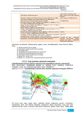 УЛААНБААТАР ХОТЫГ 2020 ОН ХҮРТЭЛ ХӨГЖҮҮЛЭХ ЕРӨНХИЙ ТӨЛӨВЛӨГӨӨНИЙ ТОДОТГОЛ, 
2030 ОН ХҮРТЭЛХ ХӨГЖЛИЙН ЧИГ ХАНДЛАГА 
УЛААНБААТАР ХОТЫГ 2020 ОН ХҮРТЭЛ ХӨГЖҮҮЛЭХ ЕРӨНХИЙ ТӨЛӨВЛӨГӨӨНИЙ ТОДОТГОЛ 
III БОТЬ 
2013 
хийж, 35 кВ-ын гаргалга нэмнэ. 
35/10 кВ-ын Полигон дэд станц Дэд станцыг 2х2.5 мВА чадалтай 
болгоно. 
35/6 кВ-ын “Өндөртолгой”/Багахангай/ дэд станцыг өргөтгөх /1х1.6 мВА/ Хүчин чадлыг 2х10мВА болгоно. 
35/10 кВ-ын “Рашаант” дэд станцыг өргөтгөх /2х1,6 мВА байгаа/ 
Зуслангийн бүс 35/10 кВ-ын Дашчойнхор 1х2,5 мВА, 1х4 мВА болгох 
Био дэд станцын 35 кВ-ын Харцага А,Б ЦДАШ-ыг 2 õýëõýýò òºìºð, 
òºìºð áåòîí òóëãóóð á¿õèé øóãàìààð ñîëèõ. 
Шувуу 35 кВ-ын Харцага А,Б ЦДАШ-ыг 2 õýëõýýò òºìºð, òºìºð áåòîí 
òóëãóóð á¿õèé øóãàìààð ñîëèõ, 
Өлзийт 35 кВ-ын ЦДАШ-ыг 2 хэлхээт болгох 2х3 км 
Гачуурт- Óëààíáààòàð äýä ñòàíöààñ Ãà÷óóðò õîîðîíä 35 êÂ-ûí òºìºð, 
òºìºð áåòîí òóëãóóð á¿õèé øóãàì òàòàõ 
Ãà÷óóðò äýä ñòàíöûã òýæýýäýã 35 êÂ-ын ЦДАШ-ыг 2020 онд 2 хэлхээт 
2х23 км 
òºìºð, òºìºð áåòîí òóëãóóð á¿õèé øóãàìààð ñîëèõ 
Тэрэлжийн 35 кВ-ын ЦДАШ-ыг хоёр хэлхээт, төмөр бетон тулгууртай 
шугамаар сольж шугамын хөндлөн огтлолыг нэмэгдүүлэх 
2х29,7 км 
0.4-10(6) кВ -ийн сүлжээг өргөтгөх, үүний дотор дэд станц, хуваарилах 
байгууламж, цахилгаан дамжуулах шугамыг барьж байгуулах 
0.4-10(6) кВ -ийн сүлжээний 
өргөтгөл шинэчлэлийн ажлууд, 
шинээр дэд станц , хуваарилах 
байгууламж, ЦДШ барих 
Цахилгаан хангамжийг сайжруулахад дараах төсөл хөтөлбөрүүдийг санал болгож байна. 
Үүнд: 
1). Эрчим хүчний 5 дах эх үүсвэр 
2). Сэргээгдэх эрчим хүчний шинэ эх үүсвэр 
3). Их тойруу төсөл 
4). УБ-Дамжуулах сүлжээний өргөтгөл шинэчлэлт 
5). УБ-Түгээх сүлжээний өргөтгөл шинэчлэлт 
6). Багануурын эрчим хүчний шинэ эх үүсвэр 
7). Дагуул хот, тосгод- 110 
8). Дагуул хот, тосгод-Түгээх сүлжээний өргөтгөл шинэчлэлт 
1.2.7.3. Усан хангамж, ариутгах татуурга 
Улаанбаатарын бүсийн 2020 он хүртэлх усан хангамжийн зорилго, зорилтууд: 
Óñàí õàíãàìæèéí íàéäâàðòàé áàéäàë нь íèéñëýë õîòûí àþóëã¿é, òîãòâîðòîé 
õºãæëèéí ¿íäэс, хот төлөвлөлтийн амин чухал àñóóäàë þì. 
Дүрслэл 1.2.7.3.1. Улаанбаатарын бүсийн усан хангамж, ариутгах татуурга /2020 он/ 
УБ хотын усны нөөц, эдийн засаг, нийгмийн хөгжил, байршлын онцлогт тулгуурлан, 
амьдралаас урган гарч байгаа ирээдүйн шаардлагыг бүрэн хангахуйц, онол арга зүйн 
үндэслэлтэй,цоо шинэ тогтолцоог бий болгох бодлогын баримт бичиг буюу ”Усны цогц 
Нийслэлийн Зураг Төслийн Хүрээлэн 47 
 