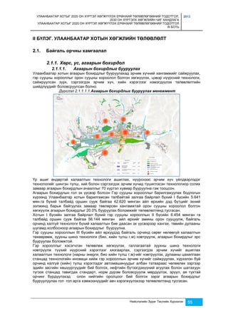 УЛААНБААТАР ХОТЫГ 2020 ОН ХҮРТЭЛ ХӨГЖҮҮЛЭХ ЕРӨНХИЙ ТӨЛӨВЛӨГӨӨНИЙ ТОДОТГОЛ, 
2030 ОН ХҮРТЭЛХ ХӨГЖЛИЙН ЧИГ ХАНДЛАГА 
УЛААНБААТАР ХОТЫГ 2020 ОН ХҮРТЭЛ ХӨГЖҮҮЛЭХ ЕРӨНХИЙ ТӨЛӨВЛӨГӨӨНИЙ ТОДОТГОЛ 
III БОТЬ 
2013 
II БҮЛЭГ. УЛААНБААТАР ХОТЫН ХӨГЖЛИЙН ТӨЛӨВЛӨЛТ 
Нийслэлийн Зураг Төслийн Хүрээлэн 55 
2.1. Байгаль орчны хамгаалал 
2.1.1. Хөрс, ус, агаарын бохирдол 
2.1.1.1. Агаарын бохирдлыг бууруулах 
Улаанбаатар хотын агаарын бохирдлыг бууруулахад эрчим хүчний хангамжийг сайжруулах, 
гэр сууцны хорооллыг орон сууцны хороолол болгон хөгжүүлэх, цэвэр нүүрсний технологи, 
сайжруулсан зуух, сэргээгдэх эрчим хүч, хийн хэрэглээг нэмэгдүүлэх төлөвлөлтийн 
шийдлүүдийг боловсруулсан болно. 
Дүрслэл 2.1.1.1.1.Агаарын бохирдлыг бууруулах менежмент 
Үр ашиг өндөртэй халаалтын технологи ашиглах, нүүрснээс эрчим хүч үйлдвэрлэдэг 
технологийг шингэн түлш, хий болон сэргээгдэх эрчим хүчид түшиглэсэн технологиор солих 
замаар агаарын бохирдлын ачааллыг 70 хүртэл хувиар бууруулна гэж тооцсон. 
Агаарын бохирдлын гол эх үүсвэр болсон Гэр сууцны хорооллыг барилгажуулах бодлогын 
хүрээнд Улаанбаатар хотын барилгажсан талбайтай залгаа байрлал бүхий I бүсийн 5.641 
мян.га бүхий талбайд оршин сууж байгаа 42.620 мянган айл өрхийн дэд бүтцийг эхний 
ээлжинд барьж байгуулах замаар төвлөрсөн хангамжтай орон сууцны хороолол болгон 
хөгжүүлж агаарын бохирдлыг 20.0% бууруулах боломжийг төлөвлөлтөнд тусгасан. 
Хотын I бүсийн залгаа байрлал бүхий гэр сууцны хорооллын II бүсийн 6.454 мянган га 
талбайд оршин сууж байгаа 56.144 мянган айл өрхийг амины орон сууцуулж, байгаль 
орчинд халгүй технологи бүхий халаалтын бие даасан эх үүсвэрээр хангах, төвийн дулааны 
шугамд холбосноор агаарын бохирдлыг бууруулна. 
Гэр сууцны хорооллын III бүсийн айл өрхүүдэд байгаль орчинд сөрөг нөлөөгүй халаалтын 
төхөөрөмж, зуухны шинэ технологи (био, хийн түлш г.м) нэвтрүүлж, агаарын бохирдлыг эрс 
бууруулах боломжтой. 
Гэр хорооллыг хэсэгчлэн төлөвлөж хөгжүүлэх, галлагаатай зуухны шинэ технологи 
нэвтрүүлж түүхий нүүрсний хэрэглээг хязгаарлах, сэргээгдэх эрчим хүчийг ашиглах 
халаалтын технологи (нарны энерги, био хийн түлш г.м)-ийг нэвтрүүлэх, дулааны цахилгаан 
станцад технологийн иноваци хийж гэр хорооллын эрчим хүчийг сайжруулах, хүрээлэн буй 
орчинд халгүй (хийн) түлш хэрэглэдэг автомашинуудыг албан татвараас чөлөөлөх зэргээр 
эдийн засгийн хөшүүргүүдийг бий болгох, нефтийн бүтээгдэхүүний агуулах болон шатахуун 
түгээх станцад тавигдах стандарт, норм дүрэм боловсруулж мөрдүүлэх, эрүүл, ая тухтай 
орчинг бүрдүүлэхэд олон нийтийн оролцоог бий болгох зэрэг агаарын бохирдлыг 
бууруулуулах гол гол арга хэмжээнүүдийг авч хэрэгжүүлэхээр төлөвлөлтөнд тусгасан. 
 