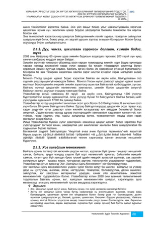 УЛААНБААТАР ХОТЫГ 2020 ОН ХҮРТЭЛ ХӨГЖҮҮЛЭХ ЕРӨНХИЙ ТӨЛӨВЛӨГӨӨНИЙ ТОДОТГОЛ, 
2030 ОН ХҮРТЭЛХ ХӨГЖЛИЙН ЧИГ ХАНДЛАГА 
УЛААНБААТАР ХОТЫГ 2020 ОН ХҮРТЭЛ ХӨГЖҮҮЛЭХ ЕРӨНХИЙ ТӨЛӨВЛӨГӨӨНИЙ ТОДОТГОЛ 
III БОТЬ 
2013 
шинэ технологийг хэрэглэж байна. Энэ үйл явцыг бохир усыг цэвэршүүлэхийн зэрэгцээ 
цахилгаан эрчим хүч, экологийн цэвэр бордоо үйлдвэрлэх биохийн технологи гэж нэрлэх 
болсон юм. 
Энэ технологийг хэрэглэснээр цэвэрлэх байгууламжийн лагийг хураах, тээвэрлэн зайлуулах 
шаардлагагүй болж, бохир үнэр, ил задгай уурших зэргээр агаарын бохирдлын болон бусад 
асуудлууд бүрэн шийдвэрлэгдэнэ. 
2.1.2. Дуу, чимээ, цахилгаан соронзон долгион, химийн бодис, 
туяа 
2008 оны байдлаар 60 орчим удаа химийн бодисын алдагдал гарснаас 200 гаруй хүн хүнд 
хөнгөн хэлбэрээр хордолт авсан байдаг. 
Химийн аюултай томоохон объектод осол гарсан тохиолдолд химийн хорт бодис орчиндоо 
тархаж нэлээд хэмжээний газар нутаг хамрах ба тухайн үйлдвэрийн ажилчид болон 
ойролцоо оршин суугчид хордох, байгаль орчин болон их хэмжээний хүнсний бүтээгдэхүүн 
бохирдох ба зам тээврийн хөдөлгөөн саатах зэрэг ноцтой хүндрэл гарах магадлал өндөр 
болсон . 
Монгол Улсад цацраг идэвхт бодис хэрэглэж байгаа аж ахуйн нэгж, байгууллагын тоо 
сүүлийн үед харьцангуй нэмэгдэж байна. Монгол Улсын нутаг дэвсгэрт цацраг идэвхт ашигт 
малтмал болон цөмийн энергийг энхийн зорилгоор ашиглаж байгаатай холбогдуулан, хүн ам, 
байгаль орчныг цацрагийн нөлөөллөөс хамгаалах, цөмийн болон цацрагийн аюулгүй 
байдлыг хангах, асуудал хурцаар тавигдаж байна. 
Улаанбаатар хотын хэмжээнд 40 гаруй аж ахуйн нэгж, байгууллагад 1200 үүсгүүр 
бүртгэлтэйгээс өндөр идэвхжилтэй, олон үүсгүүр бүхий 14 байгууллага байгаа бөгөөд нийт 
үүсгүүрийн идэвхжилт 17000 Ки даваад байна. 
Улаанбаатар хотод цацрагийн I ангиллын осол үүсч болох 2-3 байгууллага, II ангиллын осол 
үүсч болох 10 орчим байгууллага байна. Эдгээр байгууллагуудад цацрагийн осол гарвал хэд 
хэдэн дүүргийн нутаг дэвсгэрт олон жилийн хугацаагаар хүн амьдрах боломжгүй болох 
аюултай. Судалгаанаас үзэхэд эдгээр үүсгүүрүүдийн хамгаалалт хадгалалт хангалтгүй, гал 
түймэр, газар хөдлөл, үер, гадны халдлагад өртөх, тээвэрлэлтийн явцад осол гарах 
магадлал өндөр байна. 
Иймд Улаанбаатар бүсийн нутаг дэвсгэрийн хэмжээнд цацраг идэвхт бодис хэрэглэж буй 
үүсгүүрүүдийг тогтмол хянан, найдвартай үйл ажиллагааг хангасан байх шаардлагатай ба 
суурьшлын бүсээс гаргана. 
Багахангай дүүрэгт байгуулагдах “Аюултай ачаа ачиж буулгах терминаль”-ийг яаралтай 
барьж дуусган, àþóëã¿é áàéäëûã õàíãàõ ìýðãýæëèéí ÷èã ¿¿ðýã á¿õèé àëáàí õààã÷èéã ñóðãàæ 
áýëòãýõ, ñàëáàð íýãæèéã øààðäëагатай техник хэрэгслээр ханган ажиллах нөхцөлийг 
бүрдүүлнэ. 
Нийслэлийн Зураг Төслийн Хүрээлэн 60 
2.1.3. Хог хаягдлын менежмент 
Байгаль орчны тогтвортой хөгжлийн үндсэн чиглэл, хүрээлэн буй орчны тэнцвэрт нөхцөлийг 
хангах, байгаль, эрүүл мэндэд үзүүлж буй хорт нөлөөллийг арилгах, байгалийн нөөцийг 
хэмнэх, нэгэнт үүсч буй хаягдал буюу түүхий эдийн нөөцийг зохистой ашиглах, зах зээлийн 
сонирхлын дагуу хамрах хүрээ, тулгуурлах зарчим, технологийн үндэслэлийг тодорхойлж, 
Улаанбаатар хотын хүрээнд “Хог, Хаягдлын Цогц Менежмент”-ийг боловсрууллаа. 
Хог хаягдлын цогц менежментийн үндсэн үүрэг болох хатуу ба шингэн хаягдлыг эх үүсвэр 
дээр нь цуглуулах, ангилах, ялгах, нягтруулах, тээвэрлэх, боловсруулах, дахин ашиглах, 
зайлуулах, хог хаягдлын материалыг удирдах, хянах үйл ажиллагааны зохистой 
менежментийг тодорхойлсон болно. Улаанбаатар хотын 2020 оны ерөнхий төлөвлөгөөний 
тодотголын байгаль орчин, хог, хаягдлын менежментийн шийдэл, хэрэгжүүлэх арга 
механизмд энэ цогц менежментийг тусгаж амьдралд хэрэгжүүлнэ. 
 Зорилго 
• Хог, хаягдлыг хүний эрүүл мэнд, байгаль орчин, гоо зүйд нөлөөлөх нөлөөгүй болгох; 
• Хатуу хог хаягдлыг шинж чанар бүтэц найрлагаар нь ангилж,дахин ашиглах, өндөр хэмд 
боловсруулж, цахилгаан эрчим хүч үйлдвэрлэх болон бохир усаа гүн боловсруулж, дахин 
ашиглах цэвэршүүлсэн ус, биохий, дулаан, цахилгаан, биошимт бордоо үйлдвэрлээд байгаль 
орчинд халгүй болсон үлдэгдлээ өндөр технологийн дагуу дахин боловсруулж зам, барилгын 
материалд ашиглаж, өөрөө, өөрсөддөө хүрээлэн буй цэвэр орчноо бий болгох дадал зуршлыг 
хэвшүүлэх; 
 