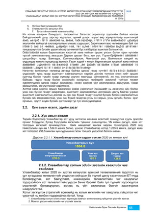 УЛААНБААТАР ХОТЫГ 2020 ОН ХҮРТЭЛ ХӨГЖҮҮЛЭХ ЕРӨНХИЙ ТӨЛӨВЛӨГӨӨНИЙ ТОДОТГОЛ, 
2030 ОН ХҮРТЭЛХ ХӨГЖЛИЙН ЧИГ ХАНДЛАГА 
УЛААНБААТАР ХОТЫГ 2020 ОН ХҮРТЭЛ ХӨГЖҮҮЛЭХ ЕРӨНХИЙ ТӨЛӨВЛӨГӨӨНИЙ ТОДОТГОЛ 
III БОТЬ 
2013 
Нийслэлийн Зураг Төслийн Хүрээлэн 65 
5. Ногоон байгууламжийн бүс 
6. Уламжлалт ёс заншлын бүс 
7. Түүх соёлын өвийг хамгаалах бүс 
Их хотын агаарын бохирдолт, тоосжилтыг багасгах зорилгоор одоогийн байгаа ногоон 
байгууламжийг дээд зэргээр хадгалах, түүний доорх газрыг өөр зориулалтаар ашиглахгүй 
áàéõ, øèíýýð íîãîîí áàéãóóëàìæ, àëëåé, ïàðê öýöýðëýã, íîãîîí òºãºë áàéãóóëàõûí çýðýãöýý 
экологийн зайлшгүй хязгаарлалтын улмаас суурьшил, барилгажилтаас чөлөөлөгдөж буй гол 
ãîðõèíû òàòìûí ÷èéãëýã, ç¿ëãýðõýã íóãà, îéí á¿ñèéí õîðìîéí íóãàðõàã ãàçðûã ýêîëîãèéí 
тэнцвэржүүлэх бүсийн үүрэгтэйгээр эрчимтэй бус хэлбэрээр ашиглах боломжтой. 
Óëààíáààòàð хотын барилгажсан хэсэгтэй хаяа нийлэн орших улсын болон орон нутгийн 
тусгай хамгаалалтанд авагдсан Дархан цаазат Богд хан уул, Горхи-Òýðýëæèéí áàéãàëèéí 
цогцолборт газар, Баянзүрх, Сонгинохайрхан, Чингэлтэй уул, Баянголын хөндий нь 
үндсэндээ хотжих процессэд өртжээ. Гэсэн хэдий ч хотын барилгажсан хэсэгтэй хаяа нийлэх 
áàéãàëèéí ¿çýñãýëýíò ëàíäøàôòûã õîòæèõ ¿éë ÿâöààñ õàìãààëæ óíàãàí áàéäëààð íü 
õàäãàëàí ¿ëäýýõ íü îëîí òàëûí à÷ õîëáîãäîëòîé áèëýý. 
Нэгэнтээ хотжилтын нөлөөнд автаад байгаа эдгээр газар нутгèéí ëàíäøàôòûã õàäãàëàí 
үлдээхийн тулд газар ашиглалт хамгаалалтын нарийн дэглэм тогтоож олон нийт оршин 
суугчид болон тухайн газар нутгаар зорчин явагчдад ойлгомжтой, ил тод сурталчилсан 
байхаас гадна газар болон экологийн хохирлын төлбөрийг зохистой тогтоон төсөвт 
хуримтлуулан эдгээр газрыг хамгаалах, нөхөн сэргээх үйл ажиллагаанд зарцуулах, газар 
эзэмшүүлэх, өмчлүүлэхийг хориглоно. 
Хоттой хаяа нийлэн орших байгалийн ховор үзэсгэлэнт ландшафт нь ихэвчлэн ойн болон 
усан сан бүхий газарт хамрагдаж, ашиглалт хамгаалалтын дэглэмийн дагуу байгаа учраас 
ашиглалт хамгаалалтын дэглэм нь ойн сан бүхий газарт онцгой бүсийн болон хамгаалалтын 
бүсийн ойн менежментээр, усан сан бүхий газартаа усны эх газрын, усны эргийн, болон эрэг 
орчмын, эрүүл ахуйн бүсийн дэглэмээр тус тус зохицуулагдана. 
2.2. Хүн амын өсөлт, эдийн засаг 
2.2.1. Хүн амын өсөлт 
Төрийн бодлогоор Улаанбаатар хот уруу чиглэсэн механик өсөлтийг зохицуулах хууль эрхзүйн 
орчинг бүрдүүлж, бусад бүсүүдийн хөгжлийн түвшинг дээшлүүлэн, УБ хотын дагуул, хаяа хот 
тосгодын хөгжлийг эрчимжүүлсэн байх нөхцөлийг хангаж чадсан тохиолдолд 2020 онд 
Нийслэлийн хүн ам 1,534.0 мянга болно, үүнээс Улаанбаатар хотод 1,235.5 мянга, дагуул хаяа 
хот тосгодод 298,5 мянган хүн суурьшина гэсэн тооцоог үндэслэл болгон авсан. 
Дүрслэл 2.2.1.1. Улаанбаатар хотын суурин хүн ам /2020 он, мянган хүн/ 
2.2.2. Улаанбаатар хотын эдийн засгийн хөгжлийн чиг 
хандлага 
Улаанбаатар хотыг 2020 он хүртэл хөгжүүлэх ерөнхий төлөвлөгөөний тодотгол нь 
урт хугацааны төлөвлөлтийг үндэслэн хийгдсэн ба түүний дагуу хэсэгчилсэн ЕТ-нүүд 
боловсруулах, хот байгуулалт, инженерийн төлөвлөлтийн чиг хандлагыг 
тодорхойлогч хот төлөвлөлтийн үндсэн бичиг баримт байх тул түүнийг хэрэгжүүлэх 
стратегийг боловсруулан, эхнээс нь үйл ажиллагаа болгон хэрэгжүүлэх 
шаардлагатай. 
Хотыг хөгжүүлэх стратегийг ерөнхийд нь хотын хөгжлийн чиг хандлага, гүйцэтгэх чиг 
үүрэгтэй нь холбон тодорхойлох ёстой. Үүнд: 
1. Улаанбаатар хотын олон улсын харилцаа хамтын ажиллагаанд гүйцэтгэх үүргийг хангах 
2. Монгол улсын нийслэлийн чиг үүргийг хангах 
 