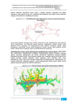 УЛААНБААТАР ХОТЫГ 2020 ОН ХҮРТЭЛ ХӨГЖҮҮЛЭХ ЕРӨНХИЙ ТӨЛӨВЛӨГӨӨНИЙ ТОДОТГОЛ, 
2030 ОН ХҮРТЭЛХ ХӨГЖЛИЙН ЧИГ ХАНДЛАГА 
УЛААНБААТАР ХОТЫГ 2020 ОН ХҮРТЭЛ ХӨГЖҮҮЛЭХ ЕРӨНХИЙ ТӨЛӨВЛӨГӨӨНИЙ ТОДОТГОЛ 
III БОТЬ 
2013 
хэвгий, байгаль экологийн хүчин зүйлс / үерийн гамшиг/, одоогийн хүн амын 
суурьшил, зам харгуй гэх мэт хот төлөвлөлтөд нөлөөлөх олон бодит хүчин зүйлсийг 
тооцож, 35,2 мянган га талбайд тогтоосон. 
Дүрслэл 2.3.1.1. Улаанбаатар хотын барилгажих хэсгийн нутаг дэвсгэрийн 
тиг гортиг 
Хотын нутаг дэвсгэрт голуудын /Туул, Сэлбэ, Улиастай г.м/ сав, хамгаалалтын нутаг дэвсгэр, 
хотын барилгажсан, гэр хороолол бүхий суурьшил хамрагдана. Хилийн доторх нутаг 
дэвсгэрт хотыг хөгжүүлэх хот байгуулалтын арга хэмжээг төлөвлөж, хилийн гадна 
хязгаарлаж, нийслэлийн ногоон бүсэд хамруулна. Хилийн цэсийн гадна байрлах ногоон 
бүсийг хамгаалалтын захиргаа, хууль тогтоомжтой болгож хөгжүүлнэ. 
Улаанбаатар хотын нутаг дэвсгэрийн төлөвлөлтийн үндсэн бүтэц. УБЕТ-2020- 
ийн тодотголын төлөвлөлтийн шийдийг төлөвлөлтийн үндсэн бүтцийн хүрээнд, 
оршин суугчдын амьдралын ая тухтай нөхцөлийг бүрдүүлэх хүрээнд дараах 
байдлаар гаргасан болно. Одоо байгаа гудамж зам, тээврийн дэд бүтэц бүхий хотын 
үндсэн бүтцийг хэвээр хадгалж, засаг захиргаа, олон нийтийн олон төвт, 
үйлдвэрлэл, орон сууц олон нийтийн зориулалттай барилгажсан, сайжруулсан гэр 
сууцны хороолол, үйлдвэр агуулах, ногоон байгууламж бүхий орчин үеийн хотын 
үндсэн бүтэцтэй цомхон хот болгон хөгжүүлнэ. 
Дүрслэл 2.3.1.2. Хотын нутаг дэвсгэрийн үндсэн бүтэц. 2020 он 
Нийслэлийн Зураг Төслийн Хүрээлэн 69 
 