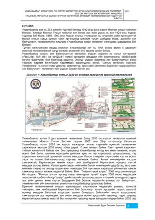 УЛААНБААТАР ХОТЫГ 2020 ОН ХҮРТЭЛ ХӨГЖҮҮЛЭХ ЕРӨНХИЙ ТӨЛӨВЛӨГӨӨНИЙ ТОДОТГОЛ, 
2030 ОН ХҮРТЭЛХ ХӨГЖЛИЙН ЧИГ ХАНДЛАГА 
УЛААНБААТАР ХОТЫГ 2020 ОН ХҮРТЭЛ ХӨГЖҮҮЛЭХ ЕРӨНХИЙ ТӨЛӨВЛӨГӨӨНИЙ ТОДОТГОЛ 
III БОТЬ 
2013 
ОРШИЛ 
Улаанбаатар хот нь 373 жилийн түүхтэй бөгөөд 1912 онд Богд хаант Монгол Улсын нийслэл 
болсон. Улмаар Монгол Улсын нийслэл хот болох эрх зүйн үндэс нь анх 1924 оны Үндсэн 
хуулиар бий болж, 1940, 1960 оны Үндсэн хуульд тусгагдсан нь нүүдлийн соёл иргэншилтэй 
манай улсын хувьд суурин соёл иргэншилд шилжих чухал шийдвэр болж, дэлхийн хот 
байгуулалт, төлөвлөлтийн жишгээр Улаанбаатар хотыг төлөвлөн хөгжүүлэх шаардлага бий 
болсон. 
Түүхэн хөгжлийнхөө явцад нийслэл Улаанбаатар хот нь 1954 оноос эхлэн 5 удаагийн 
ерөнхий төлөвлөгөөний дагуу хөгжиж, өнөөгийн дүр төрхөө олсон билээ. 
Улаанбаатар хотын, хот байгуулалтын хөгжлийн үндсэн зорилго нь хотыг тогтвортой 
õºãæ¿¿ëæ, îäîîãèéí áà èðýýä¿éí хотын иргэдийн амьдрал үйл ажиллагааны òààëàìæòàé 
орчинг бүрдүүлэн бий болгоход оршино. Энэхүү үндсэн зорилгоо хот байгуулалтын зураг 
төслийн баримт бичгүүдийг баримтлан хэрэгжүүлэх ёстой. “Хотын хөгжлийн ерөнхий 
төлөвлөгөө” нь хотын нутаг дэвсгэр, архитектур, орон зайн хөгжлийн бодлогыг тодорхойлсон, 
хот байгуулалт, төлөвлөлтийн үндсэн баримт бичиг юм. 
Дүрслэл 1: Улаанбаатар хотыг 2020 он хүртэл хөгжүүлэх ерөнхий төлөвлөгөө 
Улаанбаатар хотын 5 дах ерөнхий төлөвлөгөө буюу 2020 он хүртэл хөгжүүлэх ерөнхий 
төлөвлөгөөг Монгол Улсын Засгийн газрын 2002 оны 28-р тогтоолоор баталсан. 
Улаанбаатар хотыг 2020 он хүртэл хөгжүүлэх энэхзз сүүлчийн ерөнхий төлөвлөгөөг 
хэрэгжүүлж эхэлсэн 2002 оноос хойш даруй 10 жил өнгөрч байна. Гэвч түүний хэрэгжилт 
туйлын хангалтгүй байгаа юм. Энэ хугацаанд Улаанбаатар хотод хүн амын механик, огцом 
өсөлт бий болж, шилжин ирэгсдийн дийлэнх хувь нь гэр хороололд суурьшсанаар, гэр 
хорооллын хяналтгүй эрчимтэй тэлэлт явагдсан болон тээврийн хэрэгслийн хэт их өсөлт 
зэрэг нь хотын байгал-экологид сөргөөр нөлөөлж байна. Хотын инженерийн нэгдсэн 
хангамжтай, барилгажсан төвийн хэсэгт эмх замбараагүй барилгажих процесс хүчтэй 
явагдаж эхлээд байна. Хотын эдийн засаг, нийгмийн болон инженерийн дэд бүтэц, авто зам, 
нийтийн тээвэр нь энэхүү огцом өсөн нэмэгдэж буй хүн амын хэрэгцээт үйлчилгээг хангах 
хэмжээнд хүртэл хөгжиж чадахгүй байна. Мөн “Газрын тухай хууль” 2002 онд шинэчлэгдэн 
батлагдаж, “Монгол улсын иргэнд газар өмчлүүлэх тухай” хууль 2003 оноос мөрдөгдөж 
эхэлсэнтэй холбоотойгоор “газар” эдийн засгийн эргэлтэнд орсон ч түүнийг зохицуулах хууль 
эрх зүйн орчныг өнөө хүртэл бүрдүүлэн бий болгож чадаагүйн улмаас хот байгуулалт, 
төлөвлөлтийн үйл ажиллагааг улам улам хүнд байдалд оруулсаар байна. 
Ерөнхий төлөвлөгөөний үндсэн зорилтуудыг хэрэгжүүлж чадаагүйн улмаас, зохисгүй 
төвлөрөл, эмх замбараагүй барилгажилт бий болсноор хотын иргэдийн эрүүл, аюулгүй 
орчинд амьдрах баталгаа алдагдаж, орчны бохирдол, байгалийн тэнцэл алдагдахаас 
хамгаалуулах эрх зөрчигдөн, хүн амын амьдрах орчин эрсдэлийн түвшинд хүрч, цаашид 
яаралтай арга хэмжээ авахгүй бол гамшгийн түвшинд хүрэх магадлал өндөр байна. 2002 онд 
Нийслэлийн Зураг Төслийн Хүрээлэн 6 
 