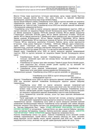 УЛААНБААТАР ХОТЫГ 2020 ОН ХҮРТЭЛ ХӨГЖҮҮЛЭХ ЕРӨНХИЙ ТӨЛӨВЛӨГӨӨНИЙ ТОДОТГОЛ, 
2030 ОН ХҮРТЭЛХ ХӨГЖЛИЙН ЧИГ ХАНДЛАГА 
УЛААНБААТАР ХОТЫГ 2020 ОН ХҮРТЭЛ ХӨГЖҮҮЛЭХ ЕРӨНХИЙ ТӨЛӨВЛӨГӨӨНИЙ ТОДОТГОЛ 
III БОТЬ 
2013 
Монгол Улсад газар ашиглалтын тогтолцоо өөрчлөгдөж, иргэд газраа эрхийн бүртгэлд 
бүртгүүлэн хувьдаа өмчлөх болсон. Энэ шинэ тогтолцоо нь ерөнхий төлөвлөгөөг 
боловсруулах, хэрэгжүүлэхэд асар ихээр нөлөөлж байна. 
Эдгээр нөхцөл байдлын улмаас Улаанбаатар хотын 2030 он хүртэлх хөгжлийн чиг хандлагыг 
тодорхойлсны үндсэн дээр “Улаанбаатар хотыг 2020 он хүртэл хөгжүүлэх ерөнхий 
төлөвлөгөө”-нд тодотгол хийн “Улаанбаатар хотын 2030 оны хөгжлийн ерөнхий төлөвлөгөө”- 
г боловсруулах шаардлагатай болсон. 
“Улаанбаатар хотыг 2020 он хүртэл хөгжүүлэх ерөнхий төлөвлөгөөний тодотгол, 2030 он 
хүртэлх хөгжлийн чиг хандлагын баримт бичгийг боловсруулах ажлыг НЗТХ-ийн дарга, МУ- 
ын Зөвлөх архитектор С.Цахиур, НЗТХ-ийн ерөнхий инженер, МУ-ын Зөвлөх архитектор 
Г.Нарангэрэл, НЗТХ-ийн ХТХ-ийн дарга, МУ-ын Зөвлөх архитектор Л.Ганбат, НЗТХ-ийн 
зөвлөх, МУ-ын Зөвлөх архитектор Л. Бямбасүрэн нарын удирдага дор, дэд хэсгүүдийг МУ-ын 
Зөвлөх инженер М.Эрдэнэцэцэг, МУ-ын Зөвлөх инженер Г.Нансалмаа, МУ-ын Зөвлөх 
инженер Б.Цэрэнбалжид, МУ-ын мэргэшсэн инженер Д.Гэрэлээ, МУ-ын мэргэшсэн инженер 
Г.Гансүх, МУ-ын мэргэшсэн архитектор Л.Солонго, байгаль орчны ахлах мэргэжилтэн 
Б.Тунгалаг, газар зохион байгуулагч Г.Анхбаяр, НЗТХ-ийн ХМХ-ийн дарга Б.Баясгалан, 
эдийн засагч Г.Батхишиг нар ахлан, Нийслэлийн Зураг Төслийн Хүрээлэнгийн 
мэргэжилтнүүд, үндэсний холбогдох мэргэжлийн байгууллага, эрдэмтэн, мэргэжилтнүүдийг 
оролцуулан 2010 оны 8-р сараас 2012 оны 11-р сар хүртэл хийж боловсруулсан. 
Хамрах хүрээ: Улаанбаатар хотыг 2020 он хүртэл хөгжүүлэх ерөнхий төлөвлөгөөний 
тодотгол, 2030 он хүртэлх хөгжлийн чиг хандлагын баримт бичгийг боловсруулах ажлын 
хүрээг: 
 Улаанбаатарын бүсийн хөгжлийг Улаанбаатарын хотын хөгжлийн эрчимтэй 
таталцал, нөлөөлийн орон зайн хил хязгаар болох Төв аймгийн нутаг дэвсгэрийн 
хүрээнд авч үзэн; 
 Улаанбаатар хот орчмын орон зайн хязгаарыг Төвийн 6 дүүрэг болон Налайх дүүрэг, 
шинэ суурьшлын бүс, хотхоны хилийн цэсийн хүрээнд тус тус хөгжлийн чиг 
хандлагыг тодорхойлсны үндсэн дээр 
 Улаанбаатар хотын ерөнхий төлөвлөгөөний тодотголыг Улаанбаатар хотын 
барилгажих нутаг дэвсгэрийн хүрээнд нарийвчлан боловсруулсан. 
Төлөвлөлтийн хугацаа: Улаанбаатар хотын 2030 он хүртэлх хөгжлийн чиг хандлага 
2012-2030 он 
Улаанбаатар хотыг 2020 он хүртэл хөгжүүлэх ерөнхий 
төлөвлөгөөний тодотгол 2012-2020 он 
Зорилго: “Улаанбаатар хотыг 2020 он хүртэл хөгжүүлэх ерөнхий төлөвлөгөө”-ний тодотгол, 
2030 оны хөгжлийн ерөнхий төлөвлөгөө боловсруулах зорилгыг дараах байдлаар 
тодорхойлсон. 
- “Улаанбаатар хотыг 2020 он хүртэл хөгжүүлэх ерөнхий төлөвлөгөө”-ний 
хэрэгжилтэнд үнэлэлт дүгнэлт өгсний үндсэн дээр хянан үзэж, бүс нутгийн болон хот 
орчмын газар нутгийн хөгжлийн чиг хандлагатай уялдуулан Улаанбаатар хотын 
экологи, нийгэм-эдийн засгийн тэнцвэртэй байдлыг хангах 2030 он хүртэлх хөгжлийн 
чиг хандлагыг тодорхойлон ерөнхий төлөвлөгөөнд тодотгол хийн боловсруулах; 
- Хотын төлөвлөлтгүй тэлэлтийг зогсоож, хотын хүн амын өсөлтийн менежментийг 
Нийслэлийн Зураг Төслийн Хүрээлэн 7 
зохицуулах; 
- “Нутаг дэвсгэрийн хот байгуулалтын бүсчлэл”-ийг тогтоож, хотжилтыг хязгаарлах, 
нутаг дэвсгэрийг тодорхойлон газар ашиглалтын хяналтын тогтолцоог бий болгох; 
Төлөвлөлтийн зарчим: Улаанбаатар хотыг 2030 он хүртэл хөгжүүлэх хөгжлийн ерөнхий 
төлөвлөгөөг боловсруулахдаа Нийслэл Улаанбаатар хотын иргэдийн сайн сайхан амьдрах 
баталгааг хангахын тулд оршин суугчдын тоог зохицуулалтгүй, урсгалаараа өсөхийн хэрээр 
нь “Багтаан байршуулах биш”, харин “ХҮНИЙ ХӨГЖЛИЙГ ХАНГАХУЙЦ ТОГТВОРТОЙ, 
НОГООН ХӨГЖИЛ”–д тулгуурласан, Үндэсний болон хүн амын аюулгүй байдлыг хангасан, 
газар нутгийнхаа багтаамжинд тохирсон, байгаль-экологийн даацад нийцсэн, АЮУЛГҮЙ, 
ТААТАЙ ОРЧНЫГ “ЖИГД” БҮРДҮҮЛЭХ зарчмыг баримтлан төлөвлөсөн болно. 
Нийслэл Улаанбаатар хотын чиг үүрэг: Нийслэл Улаанбаатар хотын хөгжлийн хэтийн 
төлөвийг тодорхойлохдоо, түүний Монгол Улсын хөгжилд гүйцэтгэх чиг үүрэг, хөгжлийн 
явцад бүрэлдэн тогтсон өөрийн онцлог зэргийг харгалзан үзэж 2030 оны хөгжлийн чиг 
хандлагад хотын статус, хөгжлийн чиг үүргийг гурван функцээр хуваан авч үзсэн. Үүнд: 
 