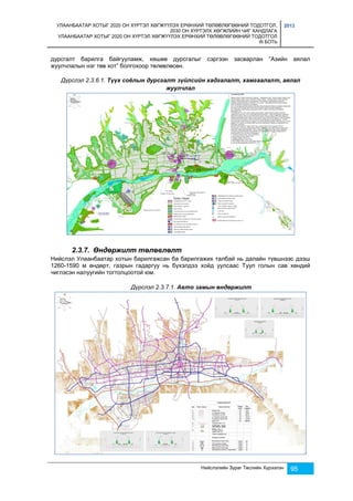 УЛААНБААТАР ХОТЫГ 2020 ОН ХҮРТЭЛ ХӨГЖҮҮЛЭХ ЕРӨНХИЙ ТӨЛӨВЛӨГӨӨНИЙ ТОДОТГОЛ, 
2030 ОН ХҮРТЭЛХ ХӨГЖЛИЙН ЧИГ ХАНДЛАГА 
УЛААНБААТАР ХОТЫГ 2020 ОН ХҮРТЭЛ ХӨГЖҮҮЛЭХ ЕРӨНХИЙ ТӨЛӨВЛӨГӨӨНИЙ ТОДОТГОЛ 
III БОТЬ 
2013 
дурсгалт барилга байгууламж, хөшөө дурсгалыг сэргээн засварлан “Азийн аялал 
жуулчлалын нэг төв хот” болгохоор төлөвлөсөн. 
Дүрслэл 2.3.6.1. Түүх соёлын дурсгалт зүйлсийн хадгалалт, хамгаалалт, аялал 
Нийслэлийн Зураг Төслийн Хүрээлэн 95 
жуулчлал 
2.3.7. Өндөржилт төлөвлөлт 
Нийслэл Улаанбаатар хотын барилгажсан ба барилгажих талбай нь далайн түвшнээс дээш 
1260-1590 м өндөрт, газрын гадаргуу нь бүхэлдээ хойд уулсаас Туул голын сав хөндий 
чиглэсэн налуугийн тогтолцоотой юм. 
Дүрслэл 2.3.7.1. Авто замын өндөржилт 
 