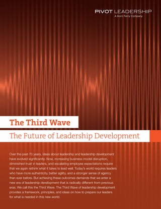 TITLE
The Third Wave
The Future of Leadership Development
Over the past 70 years, ideas about leadership and leadership development
have evolved significantly. Now, increasing business model disruption,
diminished trust in leaders, and escalating employee expectations require
that we again rethink what it takes to lead well. Today’s world requires leaders
who have more authenticity, better agility, and a stronger sense of agency
than ever before. But achieving these outcomes demands that we enter a
new era of leadership development that is radically different from previous
eras. We call this the Third Wave. The Third Wave of leadership development
provides a framework, principles, and ideas on how to prepare our leaders
for what is needed in this new world.
 