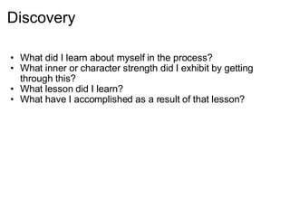 Discovery What did I learn about myself in the process? What inner or character strength did I exhibit by getting through this? What lesson did I learn? What have I accomplished as a result of that lesson?  