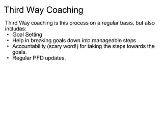 Third Way Coaching   Third Way coaching is this process on a regular basis, but also includes: Goal Setting Help in breaking goals down into manageable steps Accountability (scary word!) for taking the steps towards the goals. Regular PFD updates.   