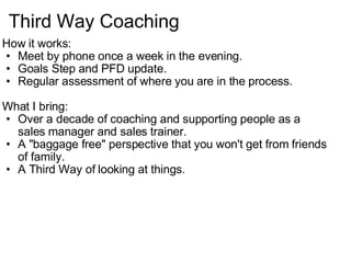 Third Way Coaching How it works: Meet by phone once a week in the evening. Goals Step and PFD update. Regular assessment of where you are in the process.   What I bring: Over a decade of coaching and supporting people as a sales manager and sales trainer. A "baggage free" perspective that you won't get from friends of family. A Third Way of looking at things.   