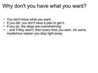 Why don't you have what you want? You don't know what you want. If you did, you don't have a plan to get it. If you do, the steps are overwhelming,  ...and if they aren't, then every time you start...for some mysterious reason you stop right away. 