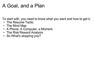 A Goal, and a Plan To start with, you need to know what you want and how to get it. The Resume Tactic The Mind Map A Phone, A Computer, a Moment. The Risk Reward Analysis So What's stopping you? 