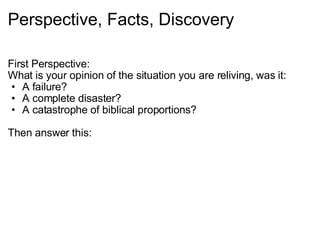Perspective, Facts, Discovery First Perspective: What is your opinion of the situation you are reliving, was it: A failure? A complete disaster? A catastrophe of biblical proportions?   Then answer this: 