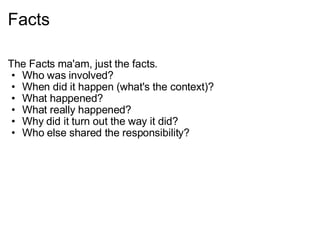 Facts The Facts ma'am, just the facts. Who was involved? When did it happen (what's the context)? What happened? What really happened? Why did it turn out the way it did? Who else shared the responsibility? 
