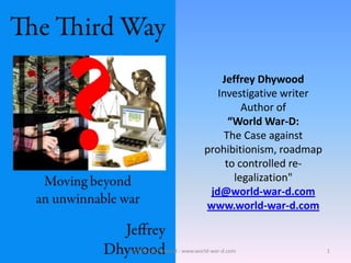 Jeffrey Dhywood
     Investigative writer
           Author of
        “World War-D:
       The Case against
  prohibitionism, roadmap
       to controlled re-
         legalization“

   jd@world-war-d.com
   www.world-war-d.com

©Jeffrey Dhywood - www.world-war-d.com   1
 