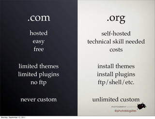 .com            .org
                             hosted        self-hosted
                              easy    technical skill needed
                              free            costs

                  limited themes         install themes
                  limited plugins        install plugins
                       no ftp            ftp/shell/etc.

                    never custom       unlimited custom
                                                @photoblogsites

Monday, September 12, 2011
 