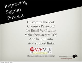 rov ing
        I mp
         S ignup
          P roc ess
                              Customize the look
                              Choose a Password
                             No Email Veriﬁcation
                             Make them accept TOS
                               Add helpful info
                              Add support links


                              http://premium.wpmudev.org/
                                                            @photoblogsites

Monday, September 12, 2011
 