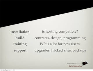 installation            is hosting compatible?
                             build   contracts, design, programming
                      training          WP is a lot for new users
                       support       upgrades, hacked sites, backups



                                                          @photoblogsites

Monday, September 12, 2011
 