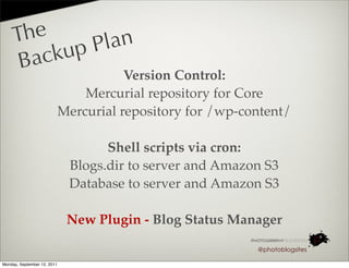 The       lan
       acku pP
     B
                                        Version Control:
                                 Mercurial repository for Core
                             Mercurial repository for /wp-content/

                                    Shell scripts via cron:
                              Blogs.dir to server and Amazon S3
                              Database to server and Amazon S3

                              New Plugin - Blog Status Manager

                                                            @photoblogsites

Monday, September 12, 2011
 