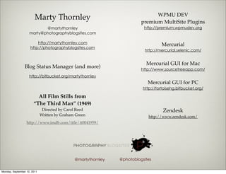 WPMU DEV
                        Marty Thornley                                   premium MultiSite Plugins
                           @martythornley                                 http://premium.wpmudev.org
                    marty@photographyblogsites.com

                         http://martythornley.com                                  Mercurial
                     http://photographyblogsites.com
                                                                           http://mercurial.selenic.com/


                                                                           Mercurial GUI for Mac
                Blog Status Manager (and more)                           http://www.sourcetreeapp.com/
                    http://bitbucket.org/martythornley
                                                                            Mercurial GUI for PC
                                                                          http://tortoisehg.bitbucket.org/

                         All Film Stills from
                       “The Third Man” (1949)
                              Directed by Carol Reed                                Zendesk
                             Written by Graham Green                         http://www.zendesk.com/
                  http://www.imdb.com/title/tt0041959/




                                              @martythornley   @photoblogsites

Monday, September 12, 2011
 