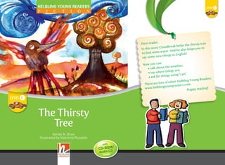 c
THETHIRSTYTREELEVELc
HELBLING YOUNG READERS
The Thirsty
Tree
The Thirsty
Tree
Adrián N. Bravi
Illustrated by Valentina Russello
Adrián N. Bravi
Dear reader,
In this story Cloudbreak helps the thirsty tree
to ﬁnd some water. And he also helps you to
say some new things in English!
Now you can:
• talk about the weather;
• say where things are;
• ask for things using “can”.
There are lots of other Helbling Young Readers:
www.helblingyoungreaders.com
Happy reading!
It is summer and it is very hot.
The tree on top of the hill is very
thirsty. Its leaves are brown
and there is no water to drink.
Then the tree sees Cloudbreak,
a little bird. Can Cloudbreak help
the tree to ﬁnd some water?
c
Level Cambridge Young Trinity
Learners English
Recording in British English
Helbling Young Readers is an
exciting new series of graded readers
for Primary Schools in 5 levels
printed in an easy-to-read font.
Includes
CD-ROM/Audio CD with:
• audio book and activities
• language games
• karaoke chants
• story sequencing
• audio-visual dictionary
I
C
•
•
CD-ROM/
with
inside
Audio CD
In this book:
Structures
Vocabulary
Revised from lower levels
There is
Present simple
Present continuous
Irregular plurals
Prepositions of place
Can/can’t
Nature
Weather
Colours
Science class Geography class
Use this book in
YOUNG READER - FORMATO CHIUSO 190X240H - ANTE 142X240 - LUNGHEZZA TOTALE 664
c
HELBLING Thirsty Tree cover.indd 1 18/03/11 10:48
 