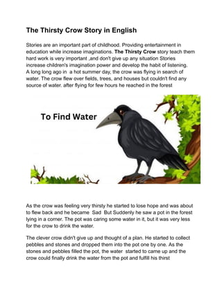 The Thirsty Crow Story in English
Stories are an important part of childhood. Providing entertainment in
education while increase imaginations. The Thirsty Crow story teach them
hard work is very important ,and don't give up any situation Stories
increase children's imagination power and develop the habit of listening.
A long long ago in a hot summer day, the crow was flying in search of
water. The crow flew over fields, trees, and houses but couldn't find any
source of water. after flying for few hours he reached in the forest
As the crow was feeling very thirsty he started to lose hope and was about
to flew back and he became Sad But Suddenly he saw a pot in the forest
lying in a corner. The pot was caring some water in it, but it was very less
for the crow to drink the water.
The clever crow didn't give up and thought of a plan. He started to collect
pebbles and stones and dropped them into the pot one by one. As the
stones and pebbles filled the pot, the water started to came up and the
crow could finally drink the water from the pot and fulfill his thirst
 