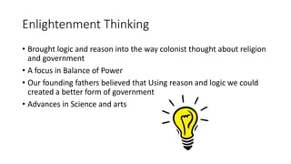Enlightenment Thinking 
• Brought logic and reason into the way colonist thought about religion 
and government 
• A focus in Balance of Power 
• Our founding fathers believed that Using reason and logic we could 
created a better form of government 
• Advances in Science and arts 

