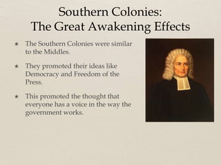 Southern Colonies:
The Great Awakening Effects
 The Southern Colonies were similar
to the Middles.
 They promoted their ideas like
Democracy and Freedom of the
Press.
 This promoted the thought that
everyone has a voice in the way the
government works.
 