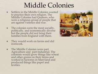 Middle Colonies
 Settlers in the Middle Colonies wanted
to practice their own religion. The
Middle Colonies had Quakers, who
were a religious group of people that
are against violence and war.
 The colonies were the most socially,
politically, and economically diverse
but the people did not bring their
families from England with them.
 They would work on farms and did
ironwork.
 The Middle Colonies were part
Agriculture and part Industrial. The
colonists would grow things like wheat
and other grains on their farms and
worked in factories in Maryland and
produced things like paper and
textiles.
 