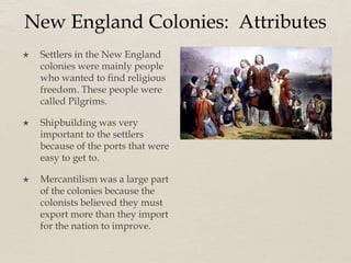 New England Colonies: Attributes
 Settlers in the New England
colonies were mainly people
who wanted to find religious
freedom. These people were
called Pilgrims.
 Shipbuilding was very
important to the settlers
because of the ports that were
easy to get to.
 Mercantilism was a large part
of the colonies because the
colonists believed they must
export more than they import
for the nation to improve.
 