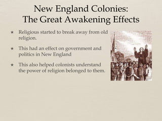 New England Colonies:
The Great Awakening Effects
 Religious started to break away from old
religion.
 This had an effect on government and
politics in New England
 This also helped colonists understand
the power of religion belonged to them.
 