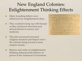 New England Colonies:
Enlightenment Thinking Effects
 Many founding fathers were
influenced by enlightenment ideas.
 They wanted to keep up with Europe
so they produced education and
advancements in science and
medicine.
 This plus increased increased
religious freedom and helped move
the colonies being toward a more
modern society.
 Balance and order of enlightenment
thinking influenced the balance of
power of the American Government.
 
