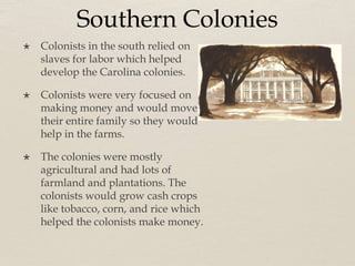 Southern Colonies
 Colonists in the south relied on
slaves for labor which helped
develop the Carolina colonies.
 Colonists were very focused on
making money and would move
their entire family so they would
help in the farms.
 The colonies were mostly
agricultural and had lots of
farmland and plantations. The
colonists would grow cash crops
like tobacco, corn, and rice which
helped the colonists make money.
 