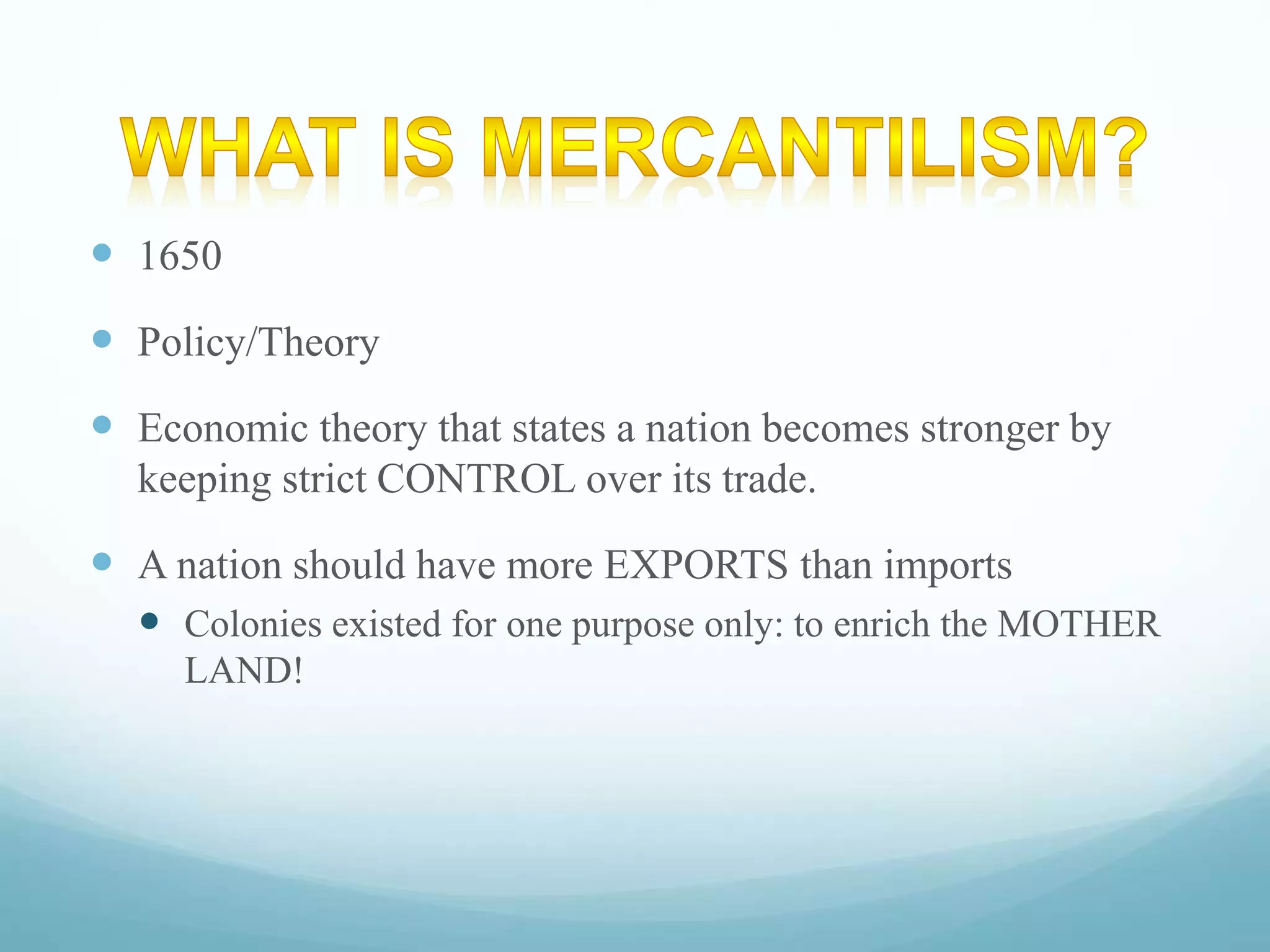  1650 
 Policy/Theory 
 Economic theory that states a nation becomes stronger by 
keeping strict CONTROL over its trade. 
 A nation should have more EXPORTS than imports 
 Colonies existed for one purpose only: to enrich the MOTHER 
LAND! 
 