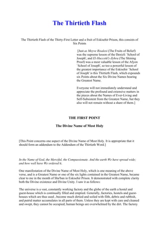 The Thirtieth Flash

 The Thirtieth Flash of the Thirty-First Letter and a fruit of Eskisehir Prison, this consists of
                                          Six Points

                                               [Just as Meyve Risalesi (The Fruits of Belief)
                                              was the supreme lesson of the Denizli `School of
                                              Joseph', and El-Huccetü'z-Zehra (The Shining
                                              Proof) was a most valuable lesson of the Afyon
                                              `School of Joseph', so too a powerful lesson of
                                              the greatest importance of the Eskisehir `School
                                              of Joseph' is this Thirtieth Flash, which expounds
                                              six Points about the Six Divine Names bearing
                                              the Greatest Name.

                                              Everyone will not immediately understand and
                                              appreciate the profound and extensive matters in
                                              the pieces about the Names of Ever-Living and
                                              Self-Subsistent from the Greatest Name, but they
                                              also will not remain without a share of them.]



                                        THE FIRST POINT

                             The Divine Name of Most Holy



[This Point concerns one aspect of the Divine Name of Most Holy. It is appropriate that it
should form an addendum to the Addendum of the Thirtieth Word.]



In the Name of God, the Merciful, the Compassionate. And the earth We have spread wide;
and how well have We ordered it.

One manifestation of the Divine Name of Most Holy, which is one meaning of the above
verse, and is a Greatest Name or one of the six lights contained in the Greatest Name, became
clear to me in the month of Sha'ban in Eskisehir Prison. It demonstrated with complete clarity
both the Divine existence and Divine Unity. I saw it as follows:

The universe is a vast, constantly working factory and the globe of the earth a hostel and
guest-house which is continually filled and emptied. Generally, factories, hostels and guest-
houses which are thus used , become much dirtied and soiled with filth, debris and rubbish,
and putrid matter accumulates in all parts of them. Unless they are kept with care and cleaned
and swept, they cannot be occupied; human beings are overwhelmed by the dirt. The factory
 