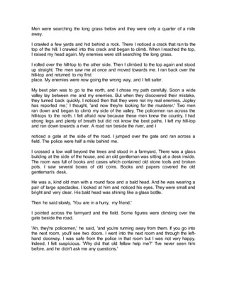 Men were searching the long grass below and they were only a quarter of a mile
away.
I crawled a few yards and hid behind a rock. There I noticed a crack that ran to the
top of the hill. I crawled into this crack and began to climb. When I reached the top,
I raised my head again. My enemies were still searching the long grass.
I rolled over the hill-top to the other side. Then I climbed to the top again and stood
up straight. The men saw me at once and moved towards me. I ran back over the
hill-top and returned to my first
place. My enemies were now going the wrong way, and I felt safer.
My best plan was to go to the north, and I chose my path carefully. Soon a wide
valley lay between me and my enemies. But when they discovered their mistake,
they turned back quickly. I noticed then that they were not my real enemies. Jopley
has reported me,' I thought, 'and now they're looking for the murderer.' Two men
ran down and began to climb my side of the valley. The policemen ran across the
hill-tops to the north. I felt afraid now because these men knew the country. I had
strong legs and plenty of breath but did not know the best paths. I left my hill-top
and ran down towards a river. A road ran beside the river, and I
noticed a gate at the side of the road. I jumped over the gate and ran across a
field. The police were half a mile behind me.
I crossed a low wall beyond the trees and stood in a farmyard. There was a glass
building at the side of the house, and an old gentleman was sitting at a desk inside.
The room was full of books and cases which contained old stone tools and broken
pots. I saw several boxes of old coins. Books and papers covered the old
gentleman's desk.
He was a, kind old man with a round face and a bald head. And he was wearing a
pair of large spectacles. I looked at him and noticed his eyes. They were small and
bright and very clear. His bald head was shining like a glass bottle.
Then he said slowly, 'You are in a hurry, my friend.'
I pointed across the farmyard and the field. Some figures were climbing over the
gate beside the road.
'Ah, they're policemen,' he said, 'and you're running away from them. If you go into
the next room, you'll see two doors. I went into the next room and through the left-
hand doorway. I was safe from the police in that room but I was not very happy.
Indeed, I felt suspicious. 'Why did that old fellow help me?' 'I've never seen him
before, and he didn't ask me any questions.'
 