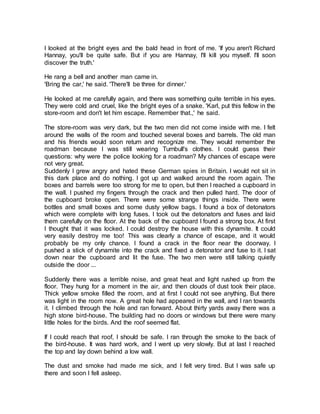 I looked at the bright eyes and the bald head in front of me. 'If you aren't Richard
Hannay, you'll be quite safe. But if you are Hannay, I'll kill you myself. I'll soon
discover the truth.'
He rang a bell and another man came in.
'Bring the car,' he said. 'There'll be three for dinner.'
He looked at me carefully again, and there was something quite terrible in his eyes.
They were cold and cruel, like the bright eyes of a snake. 'Karl, put this fellow in the
store-room and don't let him escape. Remember that.,' he said.
The store-room was very dark, but the two men did not come inside with me. I felt
around the walls of the room and touched several boxes and barrels. The old man
and his friends would soon return and recognize me. They would remember the
roadman because I was still wearing Turnbull's clothes. I could guess their
questions: why were the police looking for a roadman? My chances of escape were
not very great.
Suddenly I grew angry and hated these German spies in Britain. I would not sit in
this dark place and do nothing. I got up and walked around the room again. The
boxes and barrels were too strong for me to open, but then I reached a cupboard in
the wall. I pushed my fingers through the crack and then pulled hard. The door of
the cupboard broke open. There were some strange things inside. There were
bottles and small boxes and some dusty yellow bags. I found a box of detonators
which were complete with long fuses. I took out the detonators and fuses and laid
them carefully on the floor. At the back of the cupboard I found a strong box. At first
I thought that it was locked. I could destroy the house with this dynamite. It could
very easily destroy me too! This was clearly a chance of escape, and it would
probably be my only chance. I found a crack in the floor near the doorway. I
pushed a stick of dynamite into the crack and fixed a detonator and fuse to it. I sat
down near the cupboard and lit the fuse. The two men were still talking quietly
outside the door ...
Suddenly there was a terrible noise, and great heat and light rushed up from the
floor. They hung for a moment in the air, and then clouds of dust took their place.
Thick yellow smoke filled the room, and at first I could not see anything. But there
was light in the room now. A great hole had appeared in the wall, and I ran towards
it. I climbed through the hole and ran forward. About thirty yards away there was a
high stone bird-house. The building had no doors or windows but there were many
little holes for the birds. And the roof seemed flat.
If I could reach that roof, I should be safe. I ran through the smoke to the back of
the bird-house. It was hard work, and I went up very slowly. But at last I reached
the top and lay down behind a low wall.
The dust and smoke had made me sick, and I felt very tired. But I was safe up
there and soon I fell asleep.
 