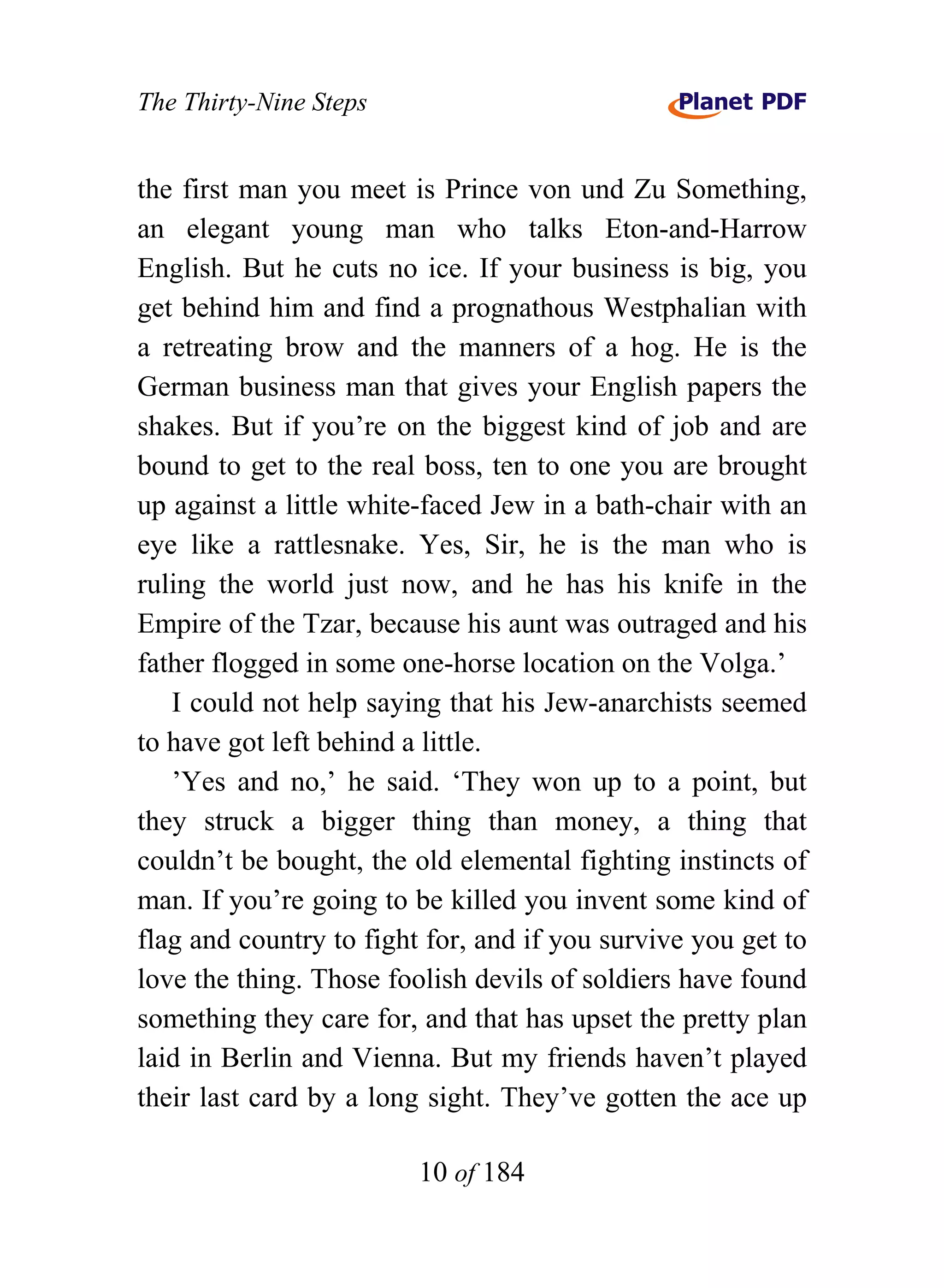 The Thirty-Nine Steps


the first man you meet is Prince von und Zu Something,
an elegant young man who talks Eton-and-Harrow
English. But he cuts no ice. If your business is big, you
get behind him and find a prognathous Westphalian with
a retreating brow and the manners of a hog. He is the
German business man that gives your English papers the
shakes. But if you’re on the biggest kind of job and are
bound to get to the real boss, ten to one you are brought
up against a little white-faced Jew in a bath-chair with an
eye like a rattlesnake. Yes, Sir, he is the man who is
ruling the world just now, and he has his knife in the
Empire of the Tzar, because his aunt was outraged and his
father flogged in some one-horse location on the Volga.’
   I could not help saying that his Jew-anarchists seemed
to have got left behind a little.
   ’Yes and no,’ he said. ‘They won up to a point, but
they struck a bigger thing than money, a thing that
couldn’t be bought, the old elemental fighting instincts of
man. If you’re going to be killed you invent some kind of
flag and country to fight for, and if you survive you get to
love the thing. Those foolish devils of soldiers have found
something they care for, and that has upset the pretty plan
laid in Berlin and Vienna. But my friends haven’t played
their last card by a long sight. They’ve gotten the ace up

                         10 of 184
 