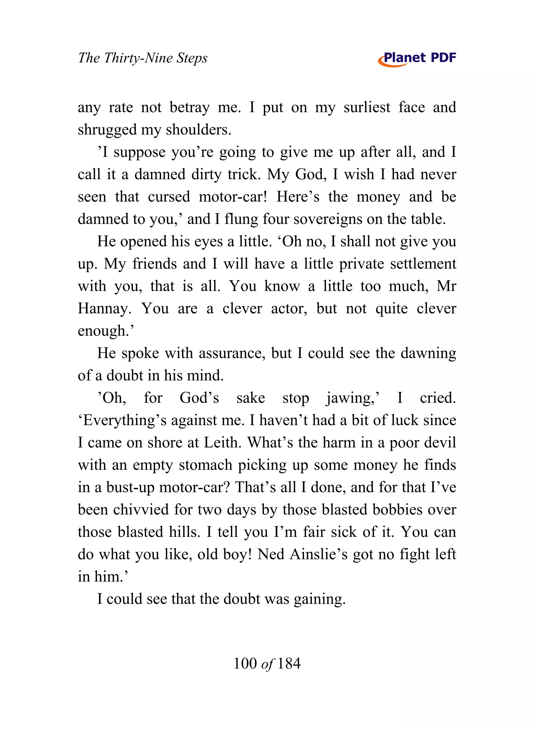 The Thirty-Nine Steps


any rate not betray me. I put on my surliest face and
shrugged my shoulders.
   ’I suppose you’re going to give me up after all, and I
call it a damned dirty trick. My God, I wish I had never
seen that cursed motor-car! Here’s the money and be
damned to you,’ and I flung four sovereigns on the table.
   He opened his eyes a little. ‘Oh no, I shall not give you
up. My friends and I will have a little private settlement
with you, that is all. You know a little too much, Mr
Hannay. You are a clever actor, but not quite clever
enough.’
   He spoke with assurance, but I could see the dawning
of a doubt in his mind.
   ’Oh, for God’s sake stop jawing,’ I cried.
‘Everything’s against me. I haven’t had a bit of luck since
I came on shore at Leith. What’s the harm in a poor devil
with an empty stomach picking up some money he finds
in a bust-up motor-car? That’s all I done, and for that I’ve
been chivvied for two days by those blasted bobbies over
those blasted hills. I tell you I’m fair sick of it. You can
do what you like, old boy! Ned Ainslie’s got no fight left
in him.’
   I could see that the doubt was gaining.


                        100 of 184
 
