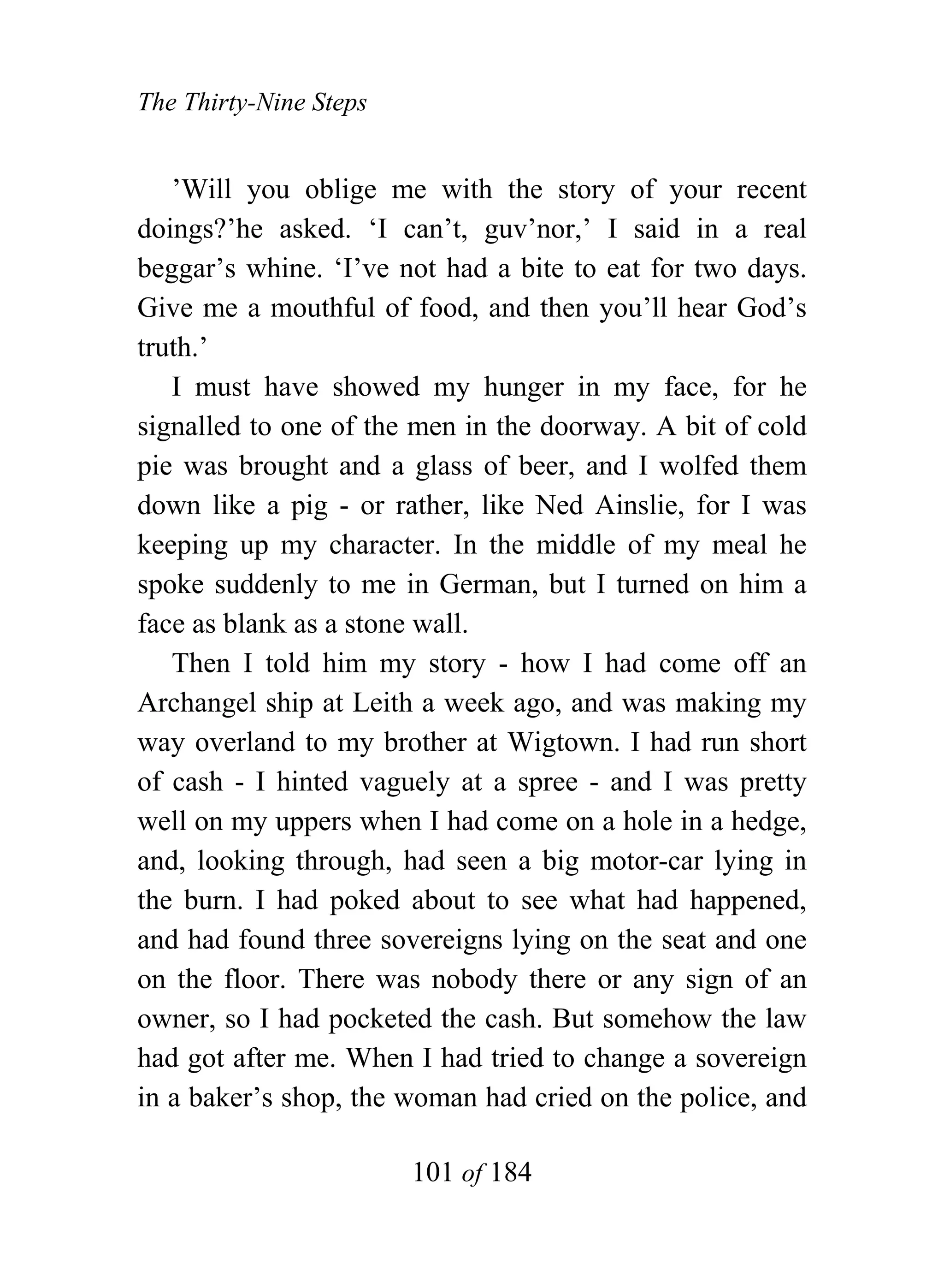 The Thirty-Nine Steps


   ’Will you oblige me with the story of your recent
doings?’he asked. ‘I can’t, guv’nor,’ I said in a real
beggar’s whine. ‘I’ve not had a bite to eat for two days.
Give me a mouthful of food, and then you’ll hear God’s
truth.’
   I must have showed my hunger in my face, for he
signalled to one of the men in the doorway. A bit of cold
pie was brought and a glass of beer, and I wolfed them
down like a pig - or rather, like Ned Ainslie, for I was
keeping up my character. In the middle of my meal he
spoke suddenly to me in German, but I turned on him a
face as blank as a stone wall.
   Then I told him my story - how I had come off an
Archangel ship at Leith a week ago, and was making my
way overland to my brother at Wigtown. I had run short
of cash - I hinted vaguely at a spree - and I was pretty
well on my uppers when I had come on a hole in a hedge,
and, looking through, had seen a big motor-car lying in
the burn. I had poked about to see what had happened,
and had found three sovereigns lying on the seat and one
on the floor. There was nobody there or any sign of an
owner, so I had pocketed the cash. But somehow the law
had got after me. When I had tried to change a sovereign
in a baker’s shop, the woman had cried on the police, and

                        101 of 184
 