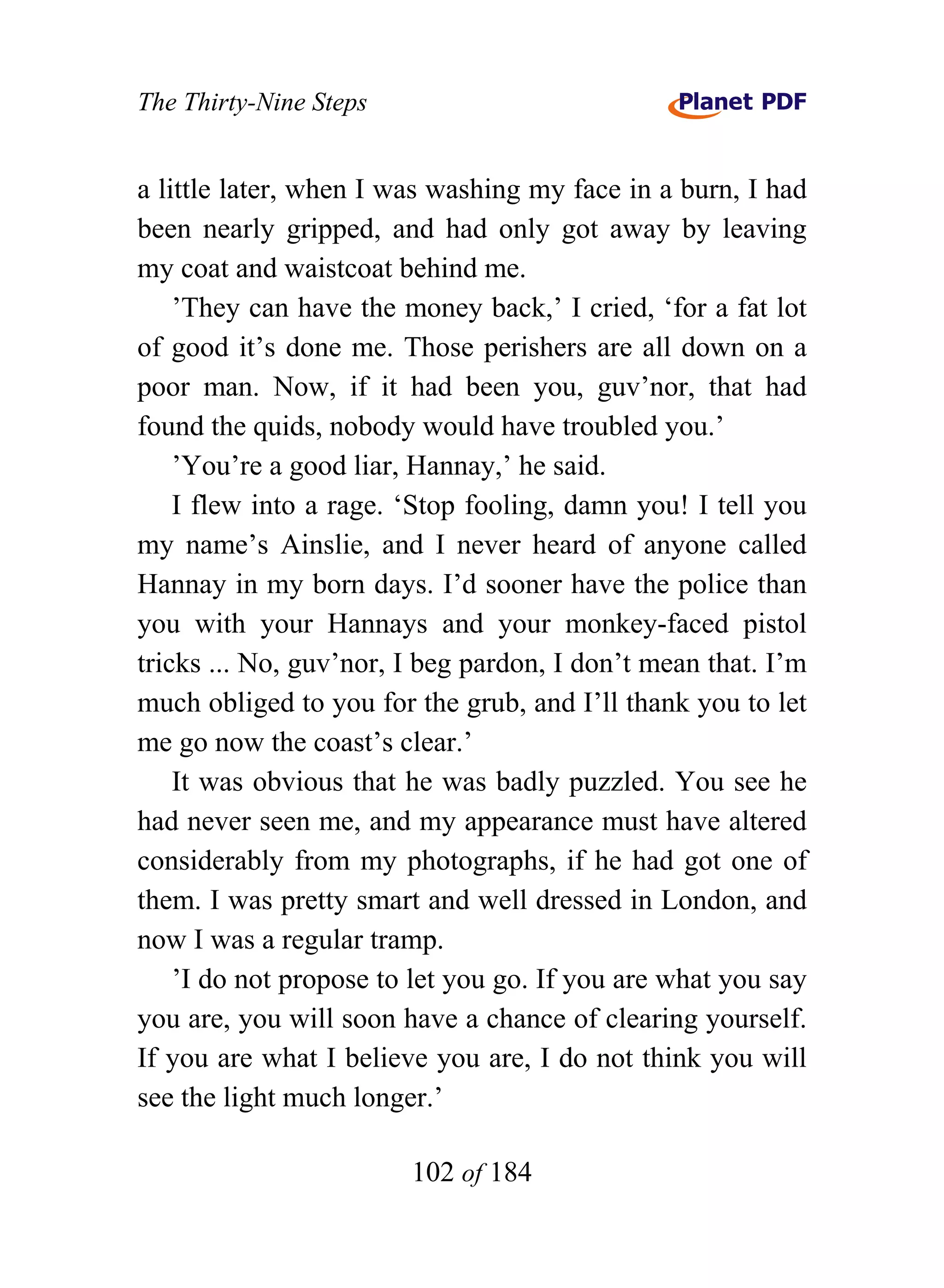 The Thirty-Nine Steps


a little later, when I was washing my face in a burn, I had
been nearly gripped, and had only got away by leaving
my coat and waistcoat behind me.
    ’They can have the money back,’ I cried, ‘for a fat lot
of good it’s done me. Those perishers are all down on a
poor man. Now, if it had been you, guv’nor, that had
found the quids, nobody would have troubled you.’
    ’You’re a good liar, Hannay,’ he said.
    I flew into a rage. ‘Stop fooling, damn you! I tell you
my name’s Ainslie, and I never heard of anyone called
Hannay in my born days. I’d sooner have the police than
you with your Hannays and your monkey-faced pistol
tricks ... No, guv’nor, I beg pardon, I don’t mean that. I’m
much obliged to you for the grub, and I’ll thank you to let
me go now the coast’s clear.’
    It was obvious that he was badly puzzled. You see he
had never seen me, and my appearance must have altered
considerably from my photographs, if he had got one of
them. I was pretty smart and well dressed in London, and
now I was a regular tramp.
    ’I do not propose to let you go. If you are what you say
you are, you will soon have a chance of clearing yourself.
If you are what I believe you are, I do not think you will
see the light much longer.’

                        102 of 184
 