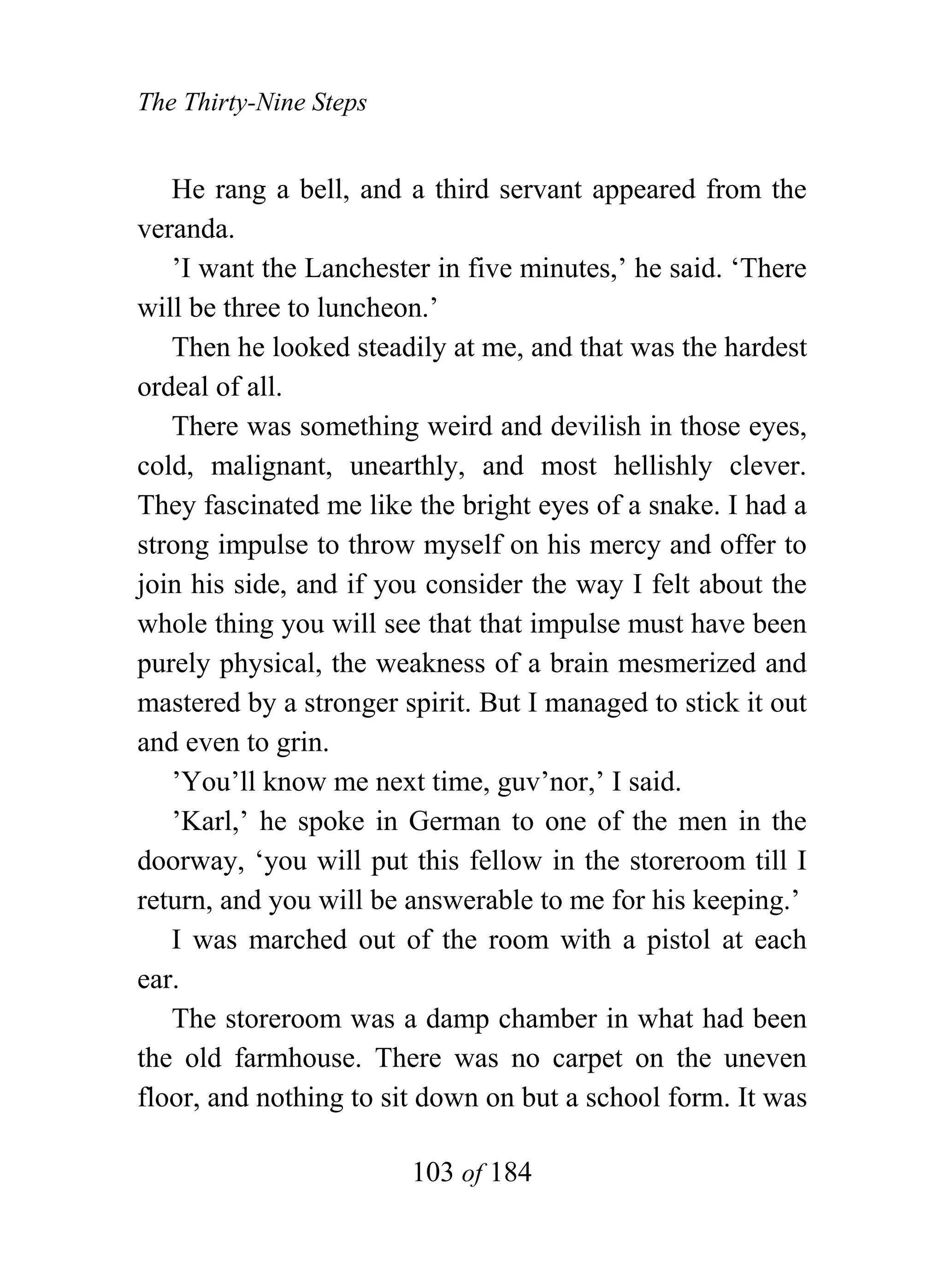 The Thirty-Nine Steps


   He rang a bell, and a third servant appeared from the
veranda.
   ’I want the Lanchester in five minutes,’ he said. ‘There
will be three to luncheon.’
   Then he looked steadily at me, and that was the hardest
ordeal of all.
   There was something weird and devilish in those eyes,
cold, malignant, unearthly, and most hellishly clever.
They fascinated me like the bright eyes of a snake. I had a
strong impulse to throw myself on his mercy and offer to
join his side, and if you consider the way I felt about the
whole thing you will see that that impulse must have been
purely physical, the weakness of a brain mesmerized and
mastered by a stronger spirit. But I managed to stick it out
and even to grin.
   ’You’ll know me next time, guv’nor,’ I said.
   ’Karl,’ he spoke in German to one of the men in the
doorway, ‘you will put this fellow in the storeroom till I
return, and you will be answerable to me for his keeping.’
   I was marched out of the room with a pistol at each
ear.
   The storeroom was a damp chamber in what had been
the old farmhouse. There was no carpet on the uneven
floor, and nothing to sit down on but a school form. It was

                        103 of 184
 