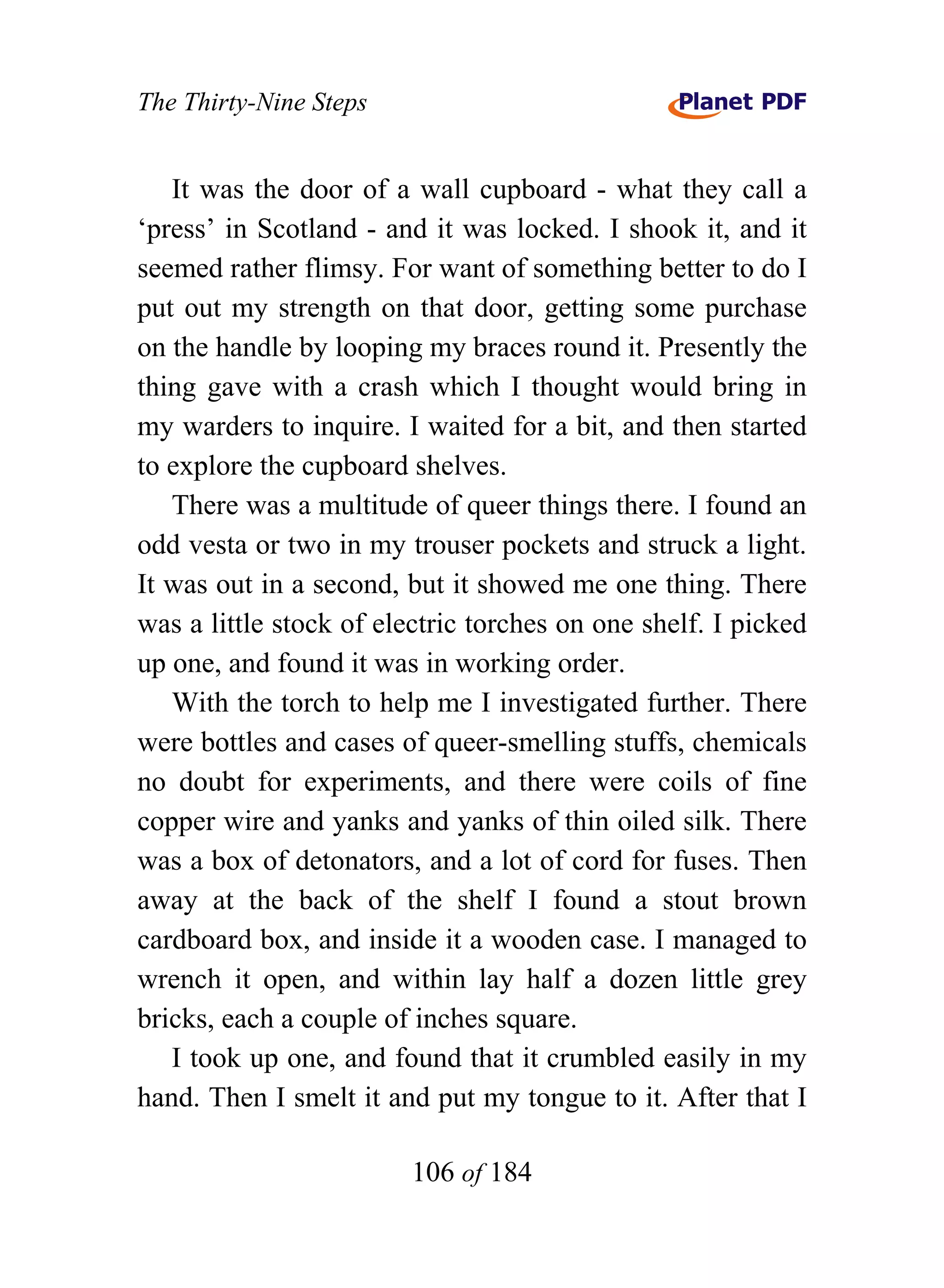 The Thirty-Nine Steps


   It was the door of a wall cupboard - what they call a
‘press’ in Scotland - and it was locked. I shook it, and it
seemed rather flimsy. For want of something better to do I
put out my strength on that door, getting some purchase
on the handle by looping my braces round it. Presently the
thing gave with a crash which I thought would bring in
my warders to inquire. I waited for a bit, and then started
to explore the cupboard shelves.
   There was a multitude of queer things there. I found an
odd vesta or two in my trouser pockets and struck a light.
It was out in a second, but it showed me one thing. There
was a little stock of electric torches on one shelf. I picked
up one, and found it was in working order.
   With the torch to help me I investigated further. There
were bottles and cases of queer-smelling stuffs, chemicals
no doubt for experiments, and there were coils of fine
copper wire and yanks and yanks of thin oiled silk. There
was a box of detonators, and a lot of cord for fuses. Then
away at the back of the shelf I found a stout brown
cardboard box, and inside it a wooden case. I managed to
wrench it open, and within lay half a dozen little grey
bricks, each a couple of inches square.
   I took up one, and found that it crumbled easily in my
hand. Then I smelt it and put my tongue to it. After that I

                        106 of 184
 