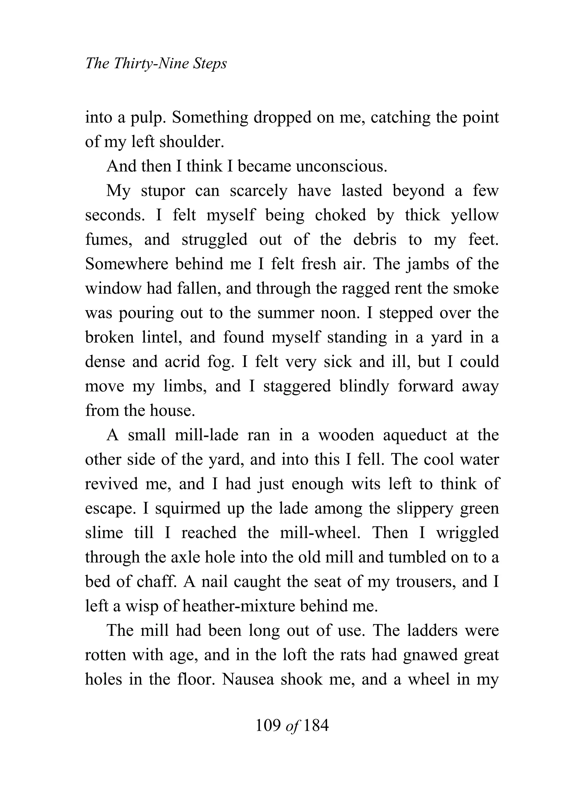 The Thirty-Nine Steps


into a pulp. Something dropped on me, catching the point
of my left shoulder.
    And then I think I became unconscious.
    My stupor can scarcely have lasted beyond a few
seconds. I felt myself being choked by thick yellow
fumes, and struggled out of the debris to my feet.
Somewhere behind me I felt fresh air. The jambs of the
window had fallen, and through the ragged rent the smoke
was pouring out to the summer noon. I stepped over the
broken lintel, and found myself standing in a yard in a
dense and acrid fog. I felt very sick and ill, but I could
move my limbs, and I staggered blindly forward away
from the house.
    A small mill-lade ran in a wooden aqueduct at the
other side of the yard, and into this I fell. The cool water
revived me, and I had just enough wits left to think of
escape. I squirmed up the lade among the slippery green
slime till I reached the mill-wheel. Then I wriggled
through the axle hole into the old mill and tumbled on to a
bed of chaff. A nail caught the seat of my trousers, and I
left a wisp of heather-mixture behind me.
    The mill had been long out of use. The ladders were
rotten with age, and in the loft the rats had gnawed great
holes in the floor. Nausea shook me, and a wheel in my

                        109 of 184
 
