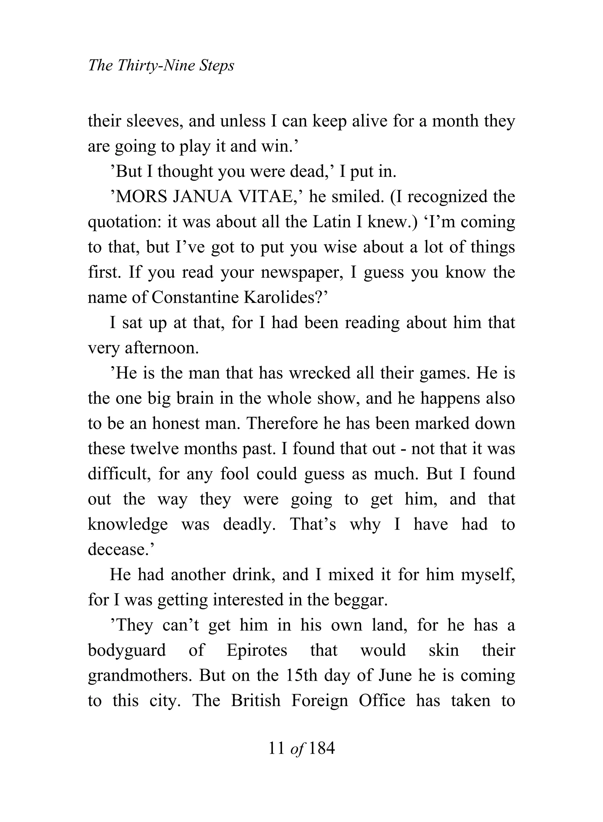The Thirty-Nine Steps


their sleeves, and unless I can keep alive for a month they
are going to play it and win.’
    ’But I thought you were dead,’ I put in.
    ’MORS JANUA VITAE,’ he smiled. (I recognized the
quotation: it was about all the Latin I knew.) ‘I’m coming
to that, but I’ve got to put you wise about a lot of things
first. If you read your newspaper, I guess you know the
name of Constantine Karolides?’
    I sat up at that, for I had been reading about him that
very afternoon.
    ’He is the man that has wrecked all their games. He is
the one big brain in the whole show, and he happens also
to be an honest man. Therefore he has been marked down
these twelve months past. I found that out - not that it was
difficult, for any fool could guess as much. But I found
out the way they were going to get him, and that
knowledge was deadly. That’s why I have had to
decease.’
    He had another drink, and I mixed it for him myself,
for I was getting interested in the beggar.
    ’They can’t get him in his own land, for he has a
bodyguard of Epirotes that would skin their
grandmothers. But on the 15th day of June he is coming
to this city. The British Foreign Office has taken to

                         11 of 184
 