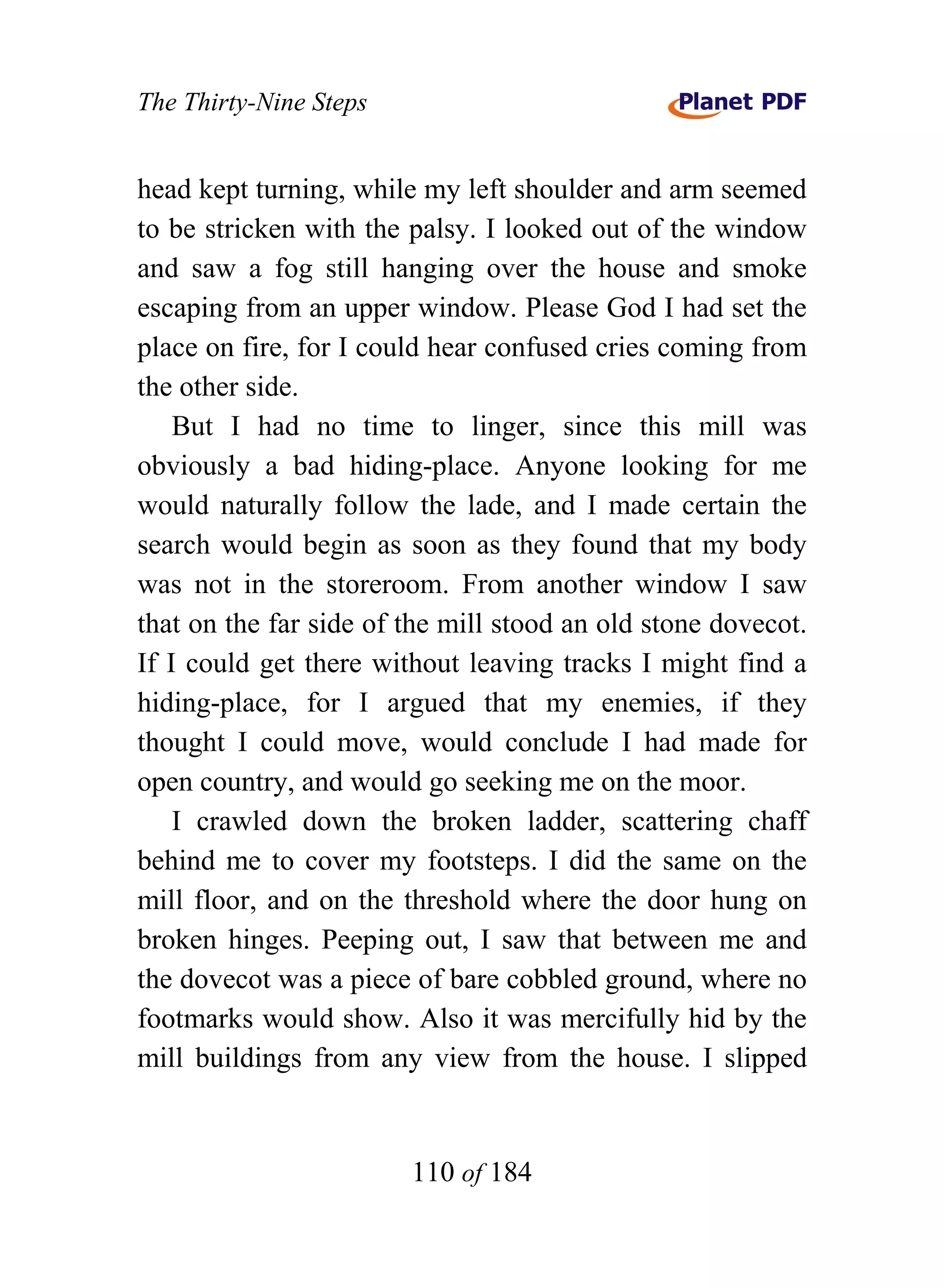 The Thirty-Nine Steps


head kept turning, while my left shoulder and arm seemed
to be stricken with the palsy. I looked out of the window
and saw a fog still hanging over the house and smoke
escaping from an upper window. Please God I had set the
place on fire, for I could hear confused cries coming from
the other side.
    But I had no time to linger, since this mill was
obviously a bad hiding-place. Anyone looking for me
would naturally follow the lade, and I made certain the
search would begin as soon as they found that my body
was not in the storeroom. From another window I saw
that on the far side of the mill stood an old stone dovecot.
If I could get there without leaving tracks I might find a
hiding-place, for I argued that my enemies, if they
thought I could move, would conclude I had made for
open country, and would go seeking me on the moor.
    I crawled down the broken ladder, scattering chaff
behind me to cover my footsteps. I did the same on the
mill floor, and on the threshold where the door hung on
broken hinges. Peeping out, I saw that between me and
the dovecot was a piece of bare cobbled ground, where no
footmarks would show. Also it was mercifully hid by the
mill buildings from any view from the house. I slipped


                        110 of 184
 