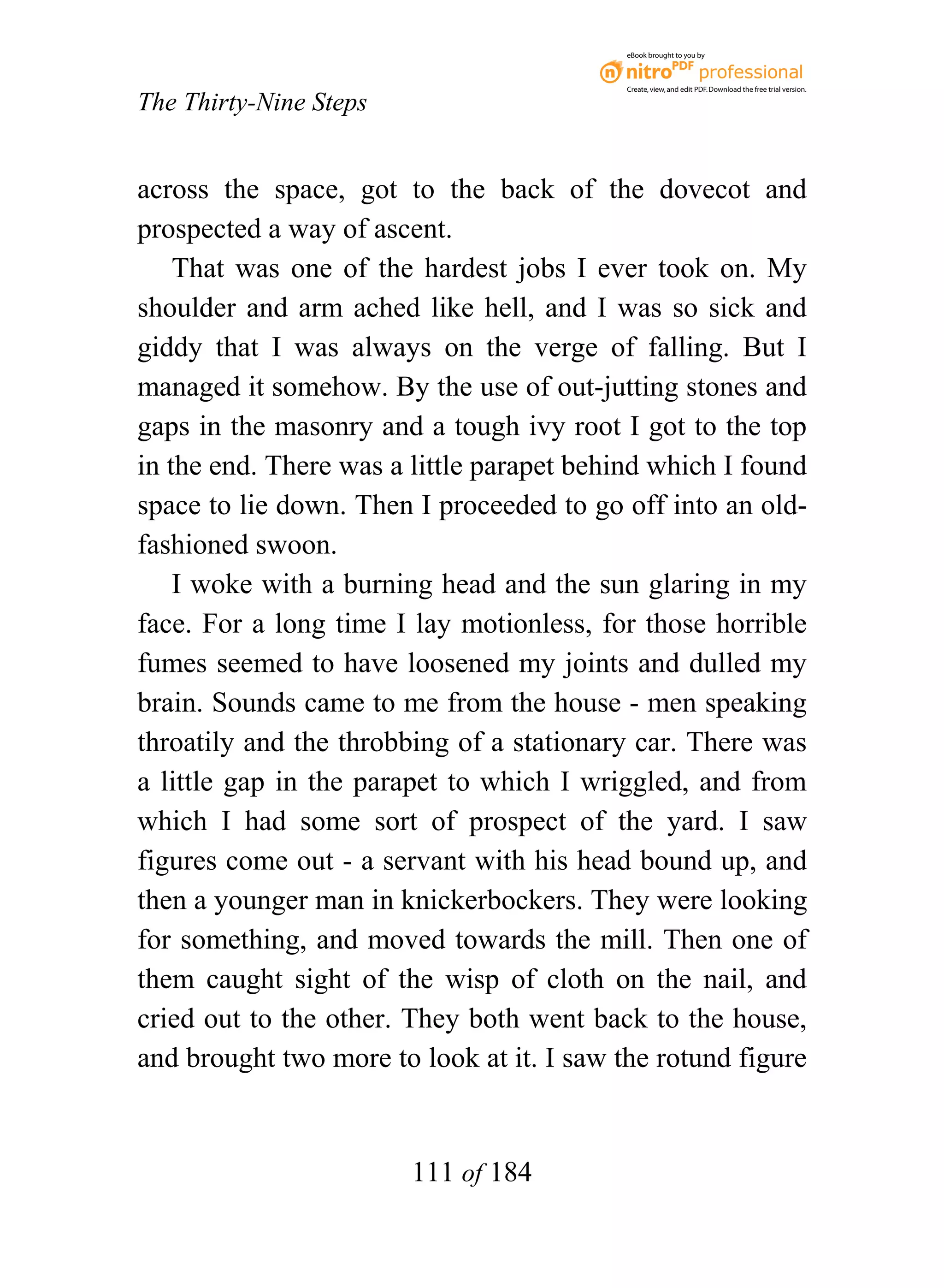 eBook brought to you by



                                           Create, view, and edit PDF. Download the free trial version.

The Thirty-Nine Steps


across the space, got to the back of the dovecot and
prospected a way of ascent.
    That was one of the hardest jobs I ever took on. My
shoulder and arm ached like hell, and I was so sick and
giddy that I was always on the verge of falling. But I
managed it somehow. By the use of out-jutting stones and
gaps in the masonry and a tough ivy root I got to the top
in the end. There was a little parapet behind which I found
space to lie down. Then I proceeded to go off into an old-
fashioned swoon.
    I woke with a burning head and the sun glaring in my
face. For a long time I lay motionless, for those horrible
fumes seemed to have loosened my joints and dulled my
brain. Sounds came to me from the house - men speaking
throatily and the throbbing of a stationary car. There was
a little gap in the parapet to which I wriggled, and from
which I had some sort of prospect of the yard. I saw
figures come out - a servant with his head bound up, and
then a younger man in knickerbockers. They were looking
for something, and moved towards the mill. Then one of
them caught sight of the wisp of cloth on the nail, and
cried out to the other. They both went back to the house,
and brought two more to look at it. I saw the rotund figure


                        111 of 184
 