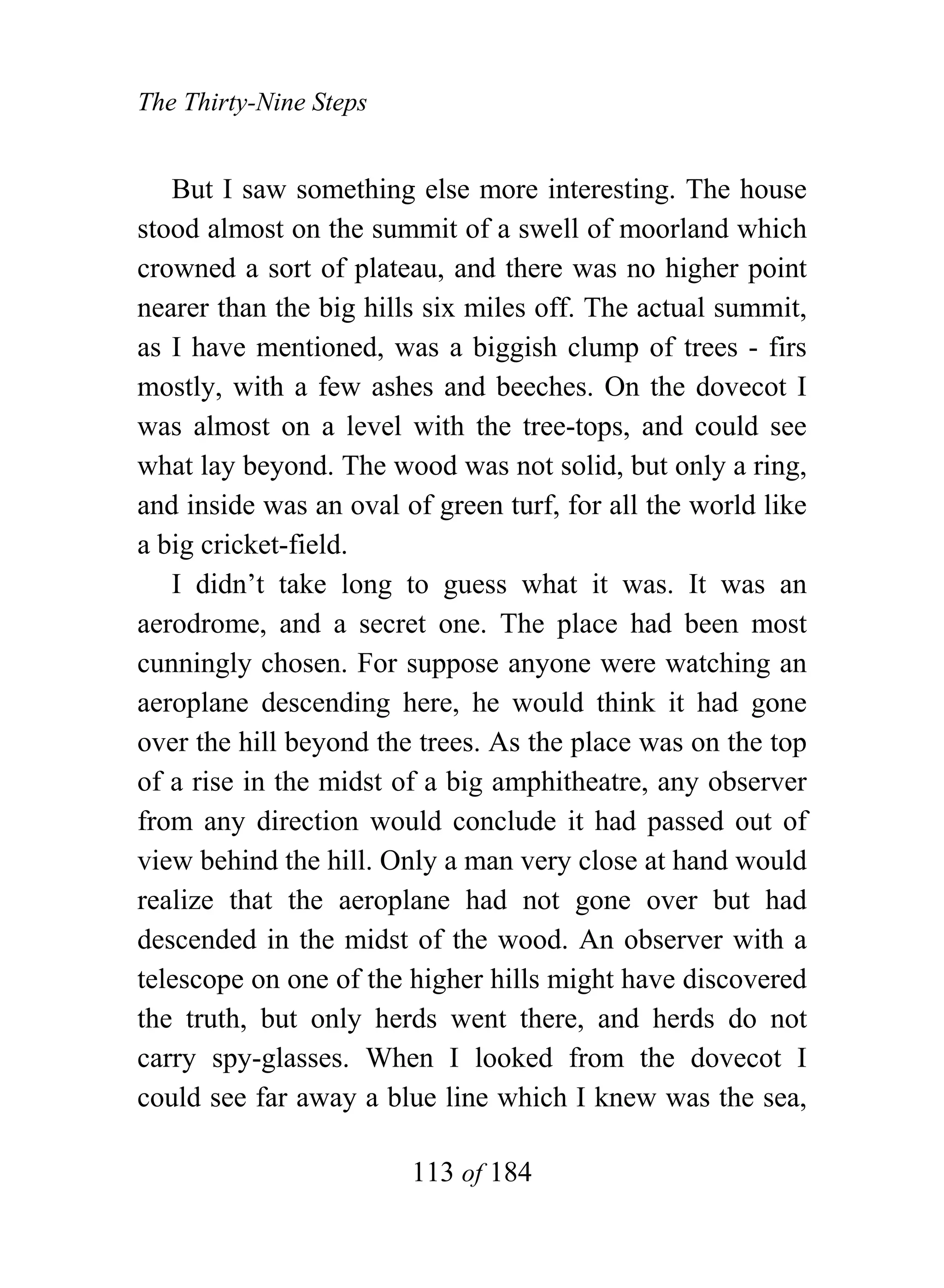 The Thirty-Nine Steps


   But I saw something else more interesting. The house
stood almost on the summit of a swell of moorland which
crowned a sort of plateau, and there was no higher point
nearer than the big hills six miles off. The actual summit,
as I have mentioned, was a biggish clump of trees - firs
mostly, with a few ashes and beeches. On the dovecot I
was almost on a level with the tree-tops, and could see
what lay beyond. The wood was not solid, but only a ring,
and inside was an oval of green turf, for all the world like
a big cricket-field.
   I didn’t take long to guess what it was. It was an
aerodrome, and a secret one. The place had been most
cunningly chosen. For suppose anyone were watching an
aeroplane descending here, he would think it had gone
over the hill beyond the trees. As the place was on the top
of a rise in the midst of a big amphitheatre, any observer
from any direction would conclude it had passed out of
view behind the hill. Only a man very close at hand would
realize that the aeroplane had not gone over but had
descended in the midst of the wood. An observer with a
telescope on one of the higher hills might have discovered
the truth, but only herds went there, and herds do not
carry spy-glasses. When I looked from the dovecot I
could see far away a blue line which I knew was the sea,

                        113 of 184
 
