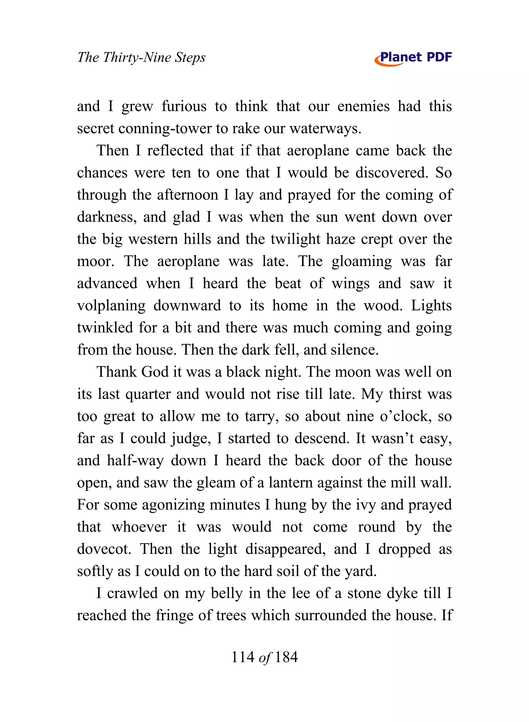The Thirty-Nine Steps


and I grew furious to think that our enemies had this
secret conning-tower to rake our waterways.
    Then I reflected that if that aeroplane came back the
chances were ten to one that I would be discovered. So
through the afternoon I lay and prayed for the coming of
darkness, and glad I was when the sun went down over
the big western hills and the twilight haze crept over the
moor. The aeroplane was late. The gloaming was far
advanced when I heard the beat of wings and saw it
volplaning downward to its home in the wood. Lights
twinkled for a bit and there was much coming and going
from the house. Then the dark fell, and silence.
    Thank God it was a black night. The moon was well on
its last quarter and would not rise till late. My thirst was
too great to allow me to tarry, so about nine o’clock, so
far as I could judge, I started to descend. It wasn’t easy,
and half-way down I heard the back door of the house
open, and saw the gleam of a lantern against the mill wall.
For some agonizing minutes I hung by the ivy and prayed
that whoever it was would not come round by the
dovecot. Then the light disappeared, and I dropped as
softly as I could on to the hard soil of the yard.
    I crawled on my belly in the lee of a stone dyke till I
reached the fringe of trees which surrounded the house. If

                        114 of 184
 
