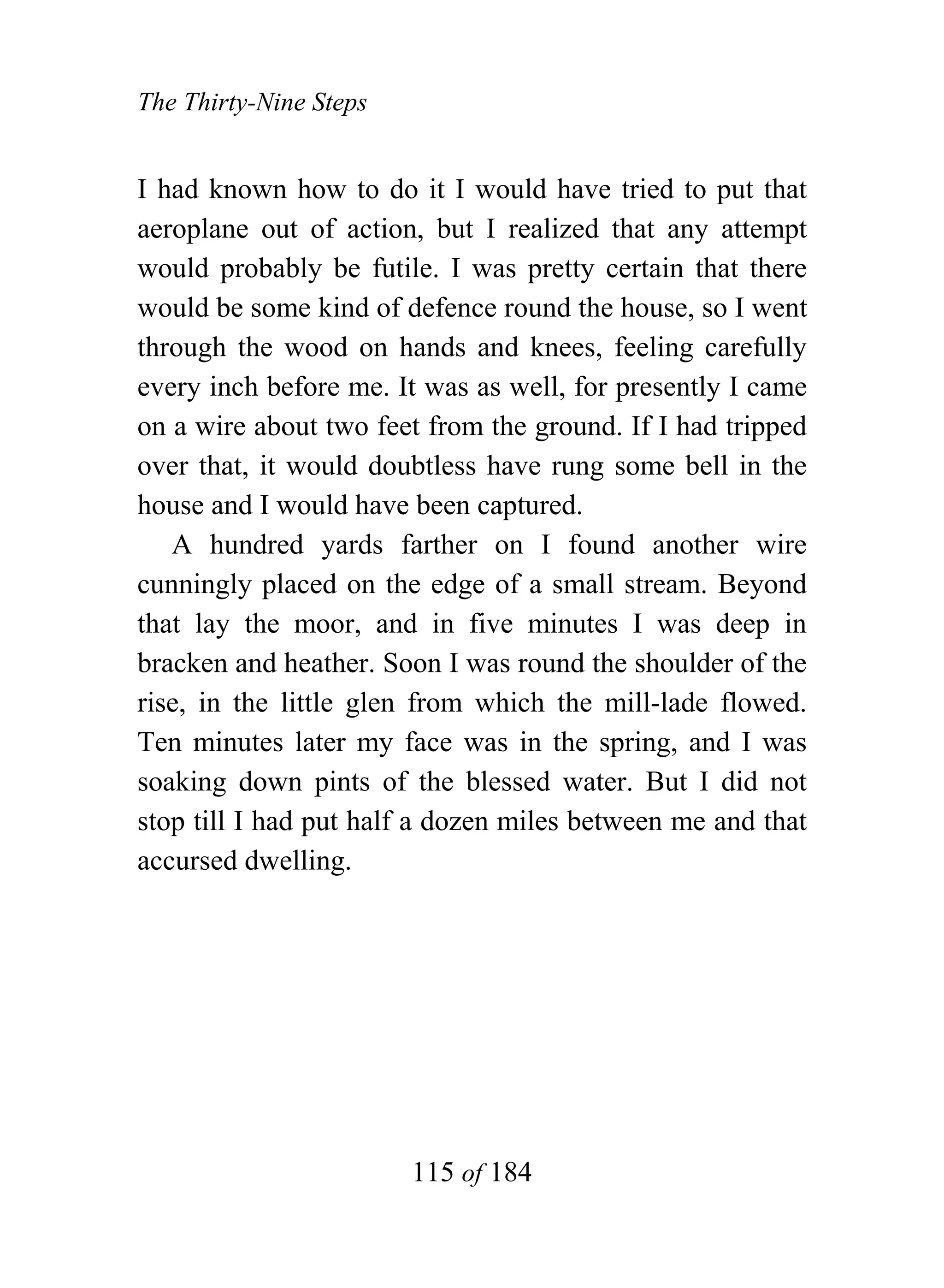 The Thirty-Nine Steps


I had known how to do it I would have tried to put that
aeroplane out of action, but I realized that any attempt
would probably be futile. I was pretty certain that there
would be some kind of defence round the house, so I went
through the wood on hands and knees, feeling carefully
every inch before me. It was as well, for presently I came
on a wire about two feet from the ground. If I had tripped
over that, it would doubtless have rung some bell in the
house and I would have been captured.
   A hundred yards farther on I found another wire
cunningly placed on the edge of a small stream. Beyond
that lay the moor, and in five minutes I was deep in
bracken and heather. Soon I was round the shoulder of the
rise, in the little glen from which the mill-lade flowed.
Ten minutes later my face was in the spring, and I was
soaking down pints of the blessed water. But I did not
stop till I had put half a dozen miles between me and that
accursed dwelling.




                        115 of 184
 
